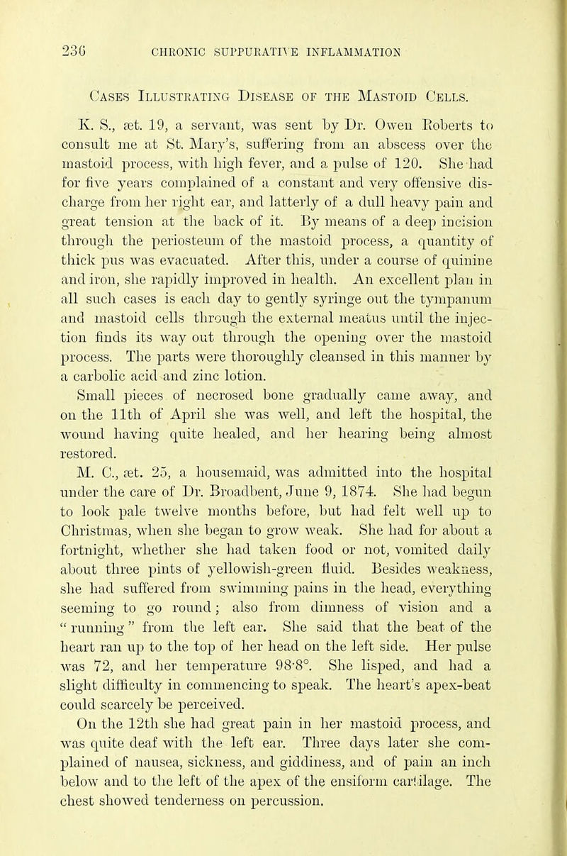 Cases Illustrating Disease of the Mastoid Cells. K. S., tet. 19, a servant, was sent by Dr. Owen Eoberts to consult me at St. Mary's, suffering from an abscess over the mastoid process, with high fever, and a pulse of 120. She had for five years complained of a constant and very offensive dis- charge from her right ear, and latterly of a dull heavy pain and great tension at the back of it. By means of a deep incision through the periosteum of the mastoid process, a qiiantity of thick pus was evacuated. After this, under a course of quinine and iron, she rapidly improved in health. An excellent jDlan in all such cases is each day to gently syringe out the tyinpanum and mastoid cells through the external meatus until the injec- tion finds its way out through the opening over the mastoid process. The parts were thoroughly cleansed in this manner by a carbolic acid and zinc lotion. Small pieces of necrosed bone gradually came away, and on the 11th of April she was well, and left the hospital, the wound having quite healed, and her hearing being almost restored. M. C, £et. 25, a housemaid, was admitted into the hospital under the care of Dr. Broadbent, June 9, 1874 She had begun to look pale twelve months before, but had felt well up to Christmas, when she began to grow weak. She had foi' about a fortnight, whether she had taken food or not, vomited daily about three pints of yellowish-green fluid. Besides weakness, she had suffered from swinnning pains in the head, everything seemino- to li'O round; also from dimness of vision and a  runnino- from the left ear. She said that the beat of the o heart ran up to the top of her head on the left side. Her pulse was 72, and her temperature 98-8°. She lisped, and had a slight difficulty in commencing to speak. The heart's apex-beat could scarcely be perceived. On the 12th she had great pain in her mastoid process, and was quite deaf with the left ear. Three days later she com- plained of nausea, sickness, and giddiness, and of pain an inch below and to the left of the apex of the ensiform carriage. The chest showed tenderness on percussion.