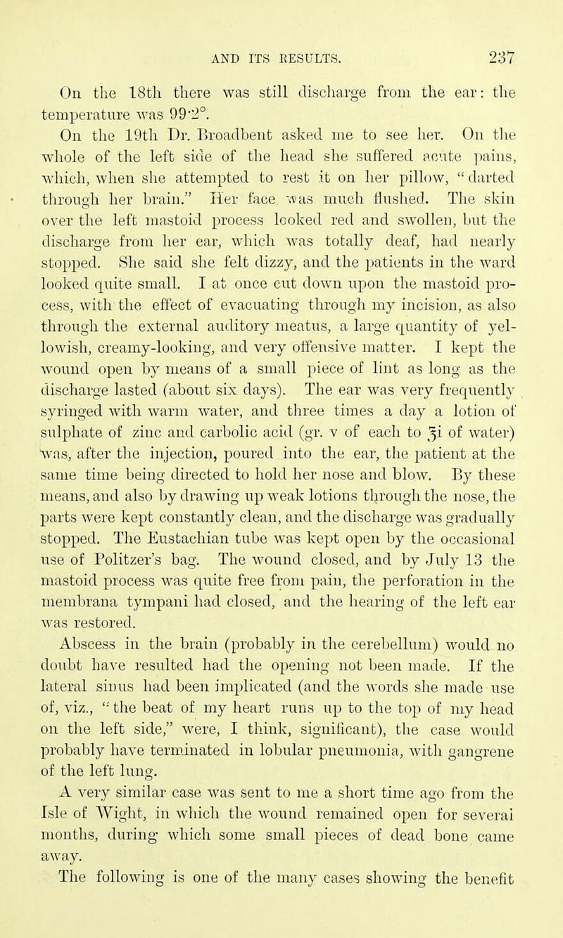 On the 18th there was still discharge from the ear: the temperature was 992°. Oil the 19th Dr. Broadbent asked me to see hei'. On the whole of the left side of the head she suffered acute ]iains, which, when she attempted to rest it on her pillow,  darted throuoh her brain. Her face was much flushed. The skin o over the left mastoid process looked red and swollen, but the discharge from her ear, which was totally deaf, had nearly stopped. She said she felt dizzy, and the patients in the ward looked quite small. I at once cut down upon the mastoid pro- cess, with the effect of evacuating through my incision, as also through the external auditory meatus, a large quantity of yel- lowish, creamy-looking, and very offensive matter. I kept the wound open by means of a small piece of lint as long as the discharge lasted (about six days). The ear was very frequently syringed with warm water, and three times a day a lotion of sulphate of zinc and carbolic acid (gr. v of each to ^i of water) \vas, after the injection, poured into the ear, the joatient at the same time being directed to hold her nose and blow. By these means, and also by drawing up weak lotions through the nose, the parts were kej)t constantly clean, and the discharge was gradually stopped. The Eustachian tube was kept open by the occasional use of Politzer's bag. The wound closed, and by July 13 the mastoid process was quite free from pain, the perforation in the membrana tympani had closed, and the hearing of the left ear was restored. Abscess in the brain (probably in the cerebellum) would no doubt have resulted had the opening not been made. If tlie lateral sinus had been implicated (and the words she made use of, viz., '■' the beat of my heart runs up to the top of my head on the left side, were, I think, significant), the case would probably have terminated in lobular pneumonia, with gangrene of the left lung. A very similar case was sent to me a short time ago from the Isle of Wight, in which the wound remained open for several months, during which some small pieces of dead bone came away. The following is one of the many cases showing the benefit