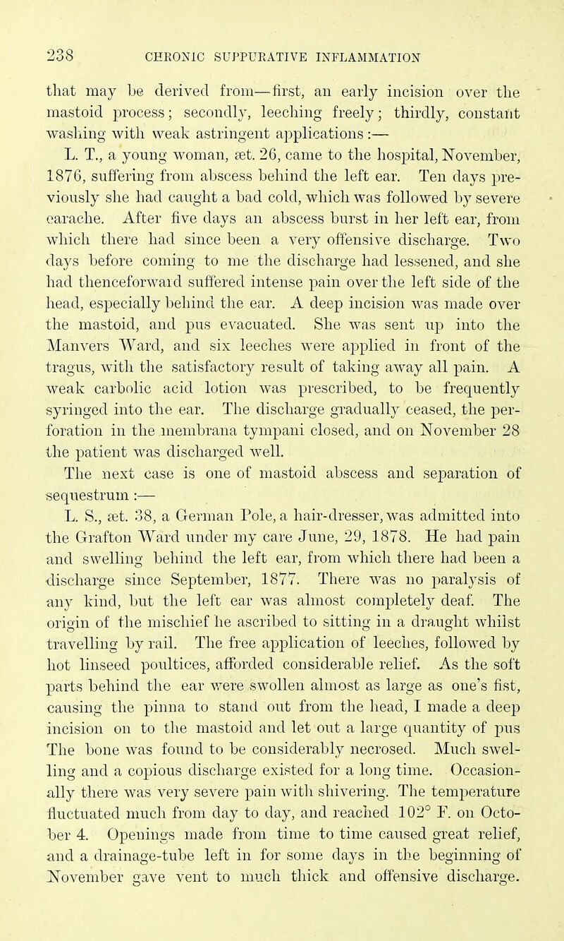 tliat may be derived from—first, an early incision over the mastoid process; secondly, leeching freely; thirdly, constant washing with weak astringent applications :— L. T., a young woman, aet. 26, came to the hospital, November, 1876, suffering from abscess behind the left ear. Ten days pre- viously she had caught a bad cold, which was followed by severe earache. After five days an abscess burst in her left ear, from which there had since been a very offensive discharge. Two days before coming to me tlie discharge had lessened, and she had thenceforward suffered intense pain over tlie left side of the head, especially behind the ear. A deep incision was made over the mastoid, and pus eA'acuated. She was sent up into the Manvers Ward, and six leeches were applied in front of the tragus, with the satisfactory result of taking away all pain. A weak carbolic acid lotion was prescribed, to be frequently syringed into the ear. The discharge gradually ceased, the per- foration in the mendjrana tympani closed, and on November 28 the patient was discharged well. The next case is one of mastoid abscess and separation of sequestrum:— L. S., ait. 38, a German Pole, a hair-dresser, was admitted into the Grafton Ward under my care June, 29, 1878. He had pain and swelling behind the left ear, from which there had beeir a discharge since September, 1877. There was no paralysis of tiny kind, but the left ear was almost completely deaf. The origin of the mischief he ascribed to sitting in a draught whilst travelling by rail. The free application of leeches, followed by hot linseed poultices, afforded considerable relief. As the soft parts behind tlie ear were swollen almost as large as one's fist, causing the pinna to stand out from the head, I made a deep incision on to the mastoid and let out a large quantity of pus The bone was found to be considerably necrosed. Much swel- ling and a copious discharge existed for a long time. Occasion- ally there was very severe pain with shivering. The temperature fluctuated much from day to day, and reached 102° F. on Octo- ber 4. Openings made from time to time caused great relief, and a drainage-tube left in for some days in the beginning of November gave vent to much thick and offensive discharge.