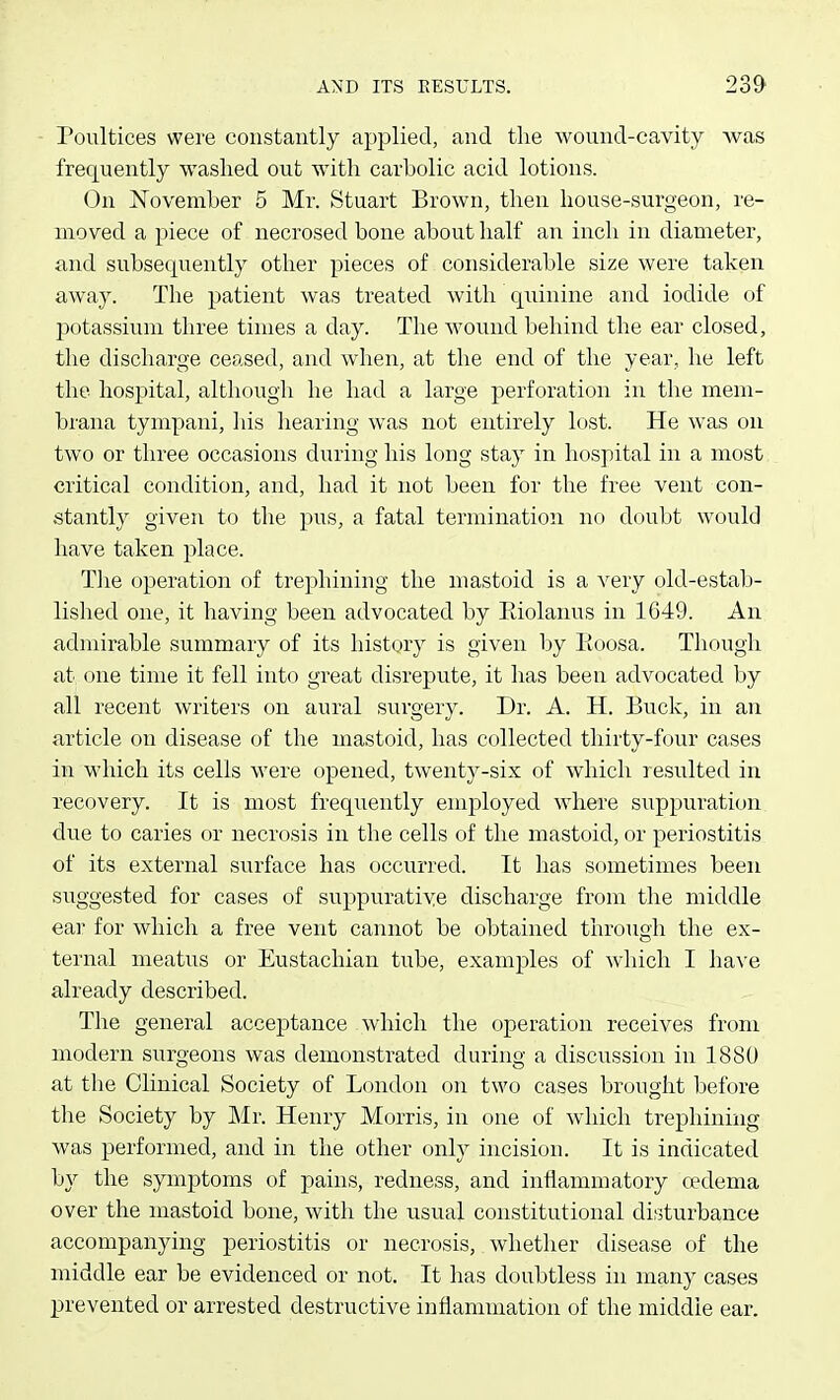 Poultices were constantly applied, and the wound-cavity was frequently washed out with carbolic acid lotions. On ISTovember 5 Mr. Stuart Brown, then house-surgeon, re- moved a piece of necrosed hone about half an inch in diameter, and subsequently other pieces of considerable size were taken away. The patient was treated with quinine and iodide of Ijotassium three times a day. The wound behind the ear closed, the discharge ceased, and when, at the end of the year, he left the hospital, although he had a large perforation in the mem- brana tympani, his hearing was not entirely lost. He was on two or three occasions during his long stay in hospital in a most critical condition, and, had it not been for the free vent con- stantly given to the pus, a fatal termination no doubt would have taken place. The operation of trephining the mastoid is a very old-estab- lished one, it having been advocated by Eiolanus in 1649. An admirable summary of its history is given by Eoosa. Though at one time it fell into great disrepute, it has been advocated by all recent writers on aural surgery. Dr. A. H. Buck, in an article on disease of the mastoid, has collected thirty-four cases in which its cells were opened, twenty-six of which resulted in recovery. It is most frequently employed where suppuration due to caries or necrosis in the cells of the mastoid, or periostitis of its external surface has occurred. It has sometimes been suggested for cases of suppurative discharge from the middle ear for which a free vent cannot be obtained through the ex- ternal meatus or Eustachian tube, examples of which I have already described. The general acceptance which the operation receives from modern surgeons was demonstrated during a discussion in 1880 at the Clinical Society of London on two cases brought before the Society by Mv. Hemy Morris, in one of which trephining was performed, and in the other only incision. It is indicated b}^ the symptoms of pains, redness, and inflammatory cedema over the mastoid bone, with the usual constitutional disturbance accompanying periostitis or necrosis, whether disease of the middle ear be evidenced or not. It has doubtless in many cases prevented or arrested destructive inflammation of the middle ear.