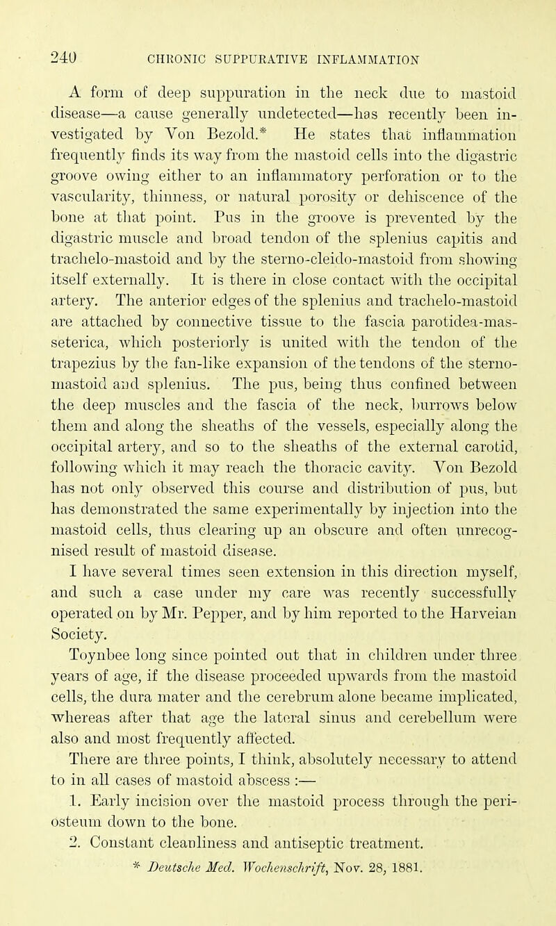 A form of deep suppuration in the neck due to mastoid disease—a caiise generally undetected—lias recently been in- vestigated by Von Bezold.* He states tbat inflammation frequently finds its way from the mastoid cells into the digastric groove owing either to an inflammatory perforation or to the vascularity, thinness, or natural porosity or dehiscence of the bone at that point. Pus in the groove is prevented by the digastric muscle and broad tendon of the splenius capitis and trachelo-mastoid and by the sterno-cleido-mastoid from showing itself externally. It is there in close contact with the occipital artery. The anterior edges of the splenius and trachelo-mastoid are attached by connective tissue to the fascia parotidea-mas- seterica, which posteriorly is united with the tendon of the ti'apezius by the fan-like expansion of the tendons of the sterno- mastoid and splenius. The pus, being thus confined between the deej) muscles and the fascia of the neck, burrows below them and along the sheaths of the vessels, especially along the occipital artery, and so to the sheaths of the external carotid, following which it may reach the thoracic cavity. Von Bezold has not only observed this course and distribution of pus, but has demonstrated the same experimentally by injection into the mastoid cells, thus clearing up an obscure and often unrecog- nised result of mastoid disease. I have several times seen extension in this direction myself, and such a case under my care was recently successfully operated on by Mr. Pepper, and by him reported to the Harveian Society. Toynbee long since pointed out that in children under three years of age, if the disease proceeded upwards from the mastoid cells, the dura mater and the cerebrum alone became implicated, whereas after that age the lateral sinus and cerebellum were also and most frequently affected. There are three points, I think, absolutely necessary to attend to in all cases of mastoid abscess :— 1. Early incision over the mastoid process through the peri- osteum down to the bone. 2. Constant cleanliness and antiseptic treatment. * Deutsche Med. Wochenschrift, l^ov. 28, 1881.