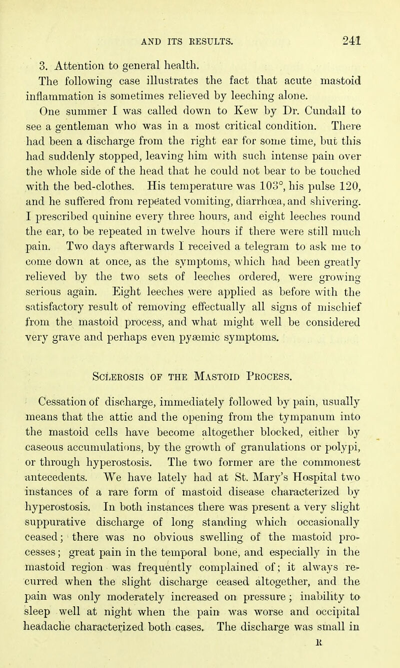 3. Attention to general health. The following case illustrates the fact that acute mastoid inflammation is sometimes relieved by leeching alone. One summer I was called down to Kew by Dr. Cundall to see a gentleman who was in a most critical condition. There had been a discharge from the right ear for some time, but this had suddenly stopped, leaving him with such intense pain over tlie whole side of the head that he could not bear to be touched with the bed-clothes. His temperatui'e was 103°, his pulse 120, and he suffered from repe!ated vomiting, diarrhoea, and shivering. I prescribed quinine every three hours, and eight leeches round the ear, to be repeated in twelve hours if there were still much pain. Two days afterwards I received a telegram to ask me to come down at once, as the symptoms, which had been greatly relieved by the two sets of leeches ordered, were growing serious again. Eight leeches were applied as before with the satisfactory result of removing effectually all signs of mischief from the mastoid process, and what might well be considered very grave and perhaps even pyeemic symptoms. Sclerosis of the Mastoid Process, Cessation of discharge, immediately followed by pain, usually means that the attic and the opening from the tympanum into the mastoid cells have become altogether blocked, either by caseous accumulations, by the growth of granulations or polypi, or through hyperostosis. The two former are the commonest antecedents. We have lately had at St. Mary's Hospital two instances of a rare form of mastoid disease characterized by hyperostosis. In both instances there was present a very slight sitppurative discharge of long standing which occasionally ceased; there was no obvious swelling of the mastoid pro- cesses ; great pain in the temporal bone, and especially in the mastoid region was frequently complained of ; it always re- curred when the slight discharge ceased altogether, and the pain was only moderately increased on pressure ; inability to sleep well at night when the pain was worse and occipital headache characterized both cases. The discharge was small in K