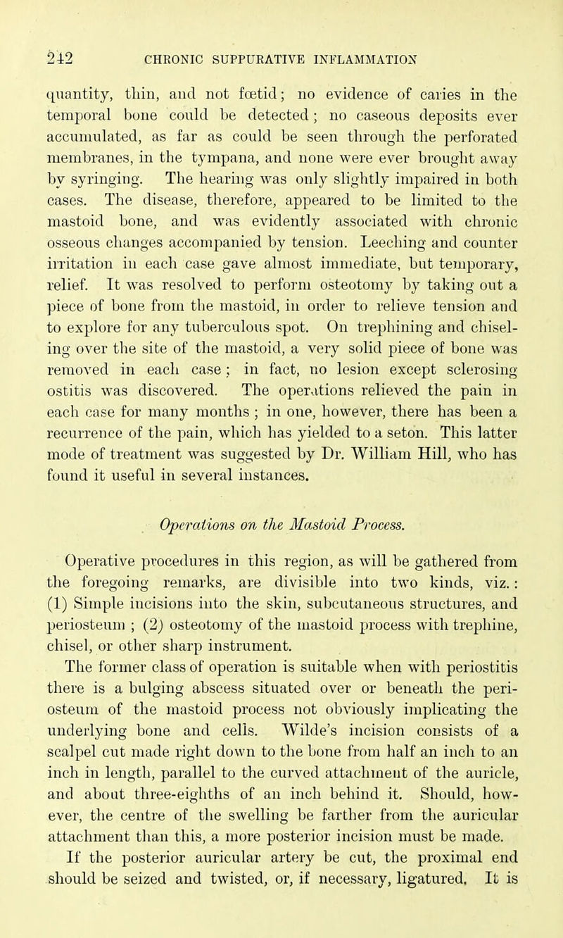 quantity, tliin, and not foetid; no evidence of caries in the temporal bone could be detected; no caseous deposits ever accumulated, as far as could be seen through the perforated membranes, in the tympana, and none were ever brought away by syringing. The hearing was only slightly impaired in both cases. The disease, tlierefore, appeared to be limited to the mastoid hone, and was evidently associated with chronic osseous changes accompanied by tension. Leeching and counter irritation in each case gave almost immediate, but temporary, relief. It was resolved to perform osteotomy by taking out a piece of bone from the mastoid, in order to relieve tension and to explore for any tuberculous spot. On trephining and chisel- ing over the site of the mastoid, a very solid piece of bone was removed in each case ; in fact, no lesion except sclerosing ostitis was discovered. The operations relieved the pain in each case for many months ; in one, however, there has been a recurrence of the pain, which has yielded to a seton. This latter mode of treatment was suggested by Dr. William Hill, who has found it useful in several instances. Operations on the Mastoid Process. Operative procedures in this region, as will be gathered from the foregoing remarks, are divisible into two kinds, viz.: (1) Simple incisions into the skin, subcutaneous structures, and periosteum ; (2j osteotomy of the mastoid process with trephine, chisel, or otlier sharp instrument. The former class of operation is suitable when with periostitis there is a bulging abscess situated over or beneath the peri- osteum of the mastoid process not obviously implicating the underlying bone and cells. Wilde's incision consists of a scalpel cut made right down to the bone from half an inch to an inch in length, parallel to the curved attachment of the auricle, and about three-eighths of an inch behind it. Should, how- ever, the centre of the swelling be farther from the auricular attachment than this, a more posterior incision must be made. If the posterior auricular artery be cut, the proximal end should be seized and twisted, or, if necessary, ligatured. It is