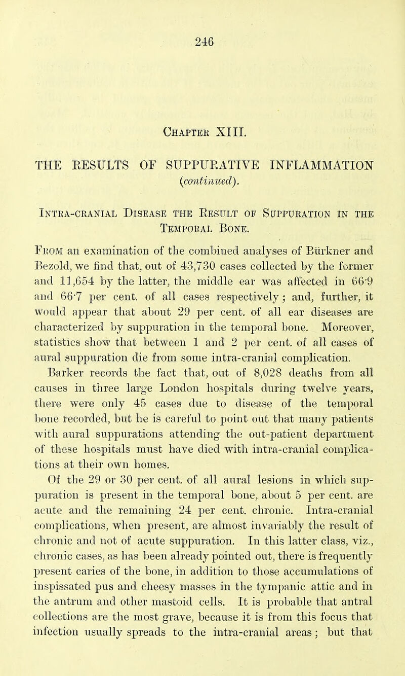 Chaptek XIII. THE RESULTS OF SUPPUEATIVE INFLAMMATION {continued). INTKA.-CRANIAL DISEASE THE EeSULT OF SCJPPUEATION IN THE Tempobal Bone. From an examination of the combined analyses of Eiirkner and Bezold, we find that, out of 43,730 cases collected by the former and 1],654 by the latter, the middle ear was affected in 66'9 and 66'7 per cent, of all cases respectively; and, further, it would appear that about 29 per cent, of all ear diseases are characterized by suppuration in the temporal bone. Moreover, statistics show that between 1 and 2 per cent, of all cases of aural suppuration die from some intra-cranial complication. Barker records the fact that, out of 8,028 deatlis from all causes in three large London hospitals during twelve years, there were only 45 cases due to disease of the temporal bone recorded, but he is careful to point out that many patients with aural suppurations attending the out-patient department of these hospitals must have died with intra-cranial complica- tions at their own homes. Of the 29 or 30 per cent, of all atiral lesions in which sup- puration is present in the temporal bone, about 5 per cent, are acute and the remaining 24 per cent, chronic. luti'a-cranial complications, when present, are almost invariably the result of chronic and not of acute suppuration. In this latter class, viz., chronic cases, as has been already pointed out, there is frequently present caries of the bone, in addition to those accumulations of inspissated pus and cheesy masses in the tympanic attic and in the antrum and other mastoid cells. It is probable that antral collections are the most grave, because it is from this focus that infection usually spreads to the intra-cranial areas; but that