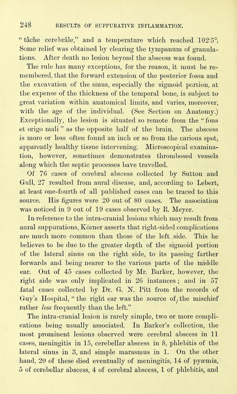 tache cerebrale, and a temperature which reached 102-5°; Some relief was obtained by clearing the tympanum of granula- tions. After death no lesion beyond the abscess was found. The rule has many exceptions, for the reason, it must be re- membered, that the forward extension of the posterior fossa and the excavation of the sinus, especially the sigmoid portion, at the expense of the thickness of the temporal bone, is subject to great variation within anatomical limits, and varies, moreover, with the age of the individual. (See Section on Anatomy.) Exceptionally, the lesion is situated so remote from the  fons et origo mali as the opposite half of the brain. The abscess is more or less often found an inch or so from the carious spot, apparently healthy tissue intervening. Microscopical examina- tion, however, sometimes demonstrates thrombosed vessels along which the septic processes have travelled. Of 76 cases of cerebral abscess collected by Sutton and Gull, 27 resulted from aural disease, and, according to Lebert, at least one-fourth of all published cases can be traced to this source. His figures were 20 out of 80 cases. The association was noticed in 9 out of 19 cases observed by E. Meyer. In reference to the intra-cranial lesions which may result from aural suppurations, Korner asserts that right-sided complications are much more common than those of the left side. This he believes to be di;e to the greater depth of the sigmoid portion of the lateral sinus on the right side, to its passing farther forwards and being nearer to the various parts of the lAiddle ear. Out of 45 cases collected by Mr. Barker, however, the right side was only implicated in 26 instances ; and in 57 fatal cases collected by Dr. G. N. Pitt from the records of Guy's Hospital,  the right ear was the source of ^ the mischief rather less frequently than the left. The intra-cranial lesion is rarely simple, two or more compli- cations being usually associated. In Barker's collection, the most prominent lesions observed were cerebral abscess in 11 cases, meningitis in 15, cerebellar abscess in 8, phlebitis of the lateral siims in 3, and simple marasmus in 1. On the other hand, 20 of these died eventually of meningitis, 14 of pyaemia, 5 of cerebellar abscess, 4 of cerebral abscess, 1 of phlebitis, and