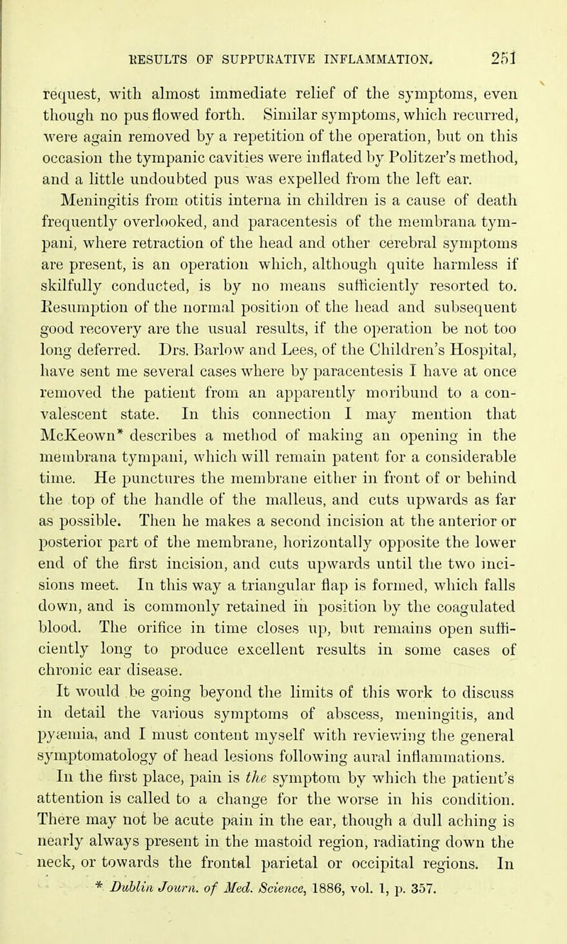 request, with almost immediate relief of the symptoms, even though no pus flowed forth. Similar symptoms, which recurred, were again removed by a repetition of the operation, but on this occasion the tympanic cavities were inflated by Politzer's method, and a little undoubted pus was expelled from the left ear. Meningitis from otitis interna in children is a cause of death frequently overlooked, and paracentesis of the membrana tym- pani, where retraction of the head and other cerebral symptoms are present, is an operation which, although quite harmless if skilfully conducted, is by no means sutflciently resorted to. Eesumption of the normal position of the head and subsequent good recovery are the usual results, if the operation be not too long deferred. Drs. Barlow and Lees, of the Children's Hospital, have sent me several cases where by paracentesis I have at once removed the patient from an apparently moribund to a con- valescent state. In this connection I may mention that McKeown* describes a method of making an opening in the membrana tympaui, which will remain patent for a considerable time. He punctures the membrane either in front of or behind the top of the handle of the malleus, and cuts upwards as far as possible. Then he makes a second incision at the anterior or posterior part of the membrane, horizontally opposite the lower end of the first incision, and cuts upwards until the two inci- sions meet. In this way a triangular flap is formed, which falls down, and is commonly retained in position by the coagulated blood. The orifice in time closes up, but remains open suffi- ciently long to produce excellent results in some cases of chronic ear disease. It would be going beyond the limits of this work to discuss in detail the various symptoms of abscess, meningitis, and pytemia, and I must content myself with reviewing the general symptomatology of head lesions following aural inflammations. In the first place, pain is the symptom by which the patient's attention is called to a change for the worse in his condition. There may not be acute pain in the ear, though a dull aching is nearly always present in the mastoid region, radiating down the neck, or towards the frontal parietal or occipital regions. In * Dublin Jown. of Med. Science, 1886, vol. 1, p. 357.