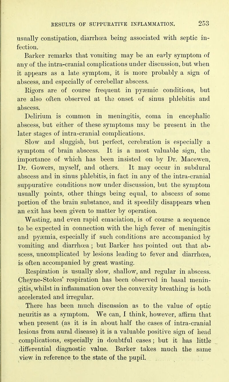 usually constipation, diarrhoea being associated with septic in- fection. Barker remarks that vomiting may be an early symptom of any of the intra-cranial complications under discussion, but when it appears as a late symptom, it is more probably a sign of abscess, and especially of cerebellar abscess. Eigors are of course frequent in pyaemic conditions, but are also often observed at the onset of sinus phlebitis and abscess. Delirium is common in meningitis, coma in encephalic abscess, but either of these symptoms may be present in the later stages of intra-cranial complications. Slow and sluggish, but perfect, cerebration is especially a symptom of brain abscess. It is a most valuable sign, the importance of which has been insisted on by Dr. Macewen, Dr. Gowers, myself, and others. It may occur in subdural abscess and in sinus phlebitis, in fact in any of the intra-cranial suppurative conditions now under discussion, but the symptom usually points, other things being equal, to abscess of some portion of the brain substance, and it speedily disappears when an exit has been given to matter by operation. Wasting, and even rapid emaciation, is of course a sequence to be expected in connection with the high fever of meningitis and pyaemia, especially if such conditions are accompanied by vomiting and diarrhoea ; but Barker has pointed out that ab- scess, uncomplicated by lesions leading to fever and diarrhoea, is often accompanied by great wasting. Eespiration is usually slow, shallow, and regular in abscess. Cheyne-Stokes' respiration has been observed in basal menin- gitis, whilst in inflammation over the convexity breathing is both accelerated and irregular. There has been much discussion as to the value of optic neuritis as a symptom. We can, I think, however, affirm that when present (as it is in about half the cases of intra-cranial lesions from aural disease) it is a valuable positive sign of head complications, especially in doubtful cases; but it has little differential diagnostic value. Barker takes much the same view in reference to the state of the pupil.