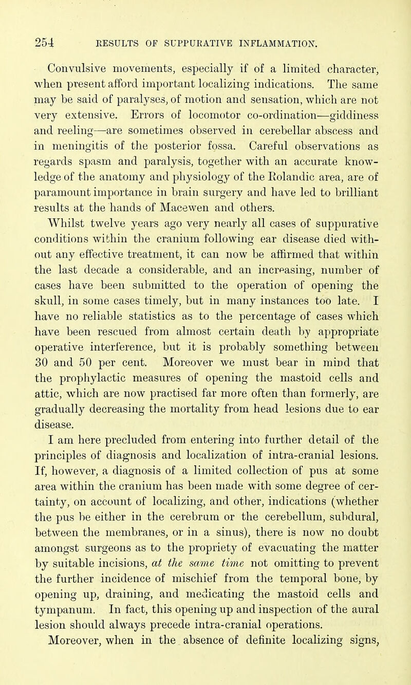 Convulsive movements, especially if of a limited character, when present afford important localizing indications. The same may be said of paralyses, of motion and sensation, which are not very extensive. Errors of locomotor co-ordination-—giddiness and reeling—are sometimes observed in cerebellar abscess and in meningitis of the posterior fossa. Careful observations as regards spasm and paralysis, together with an accurate know- ledge of the anatomy and physiology of the Eolandic area, are of paramount importance in brain surgery and have led to brilliant results at the hands of Macewen and others. Whilst twelve years ago very nearly all cases of suppurative conditions within the cranium following ear disease died with- out any effective treatment, it can now be affirmed that within the last decade a considerable, and an incrpasing, number of cases have been submitted to the operation of opening the skull, in some cases timely, but in many instances too late. I have no reliable statistics as to the percentage of cases which have been rescued from almost certain death by appropriate operative interference, but it is probably something between 30 and 50 per cent. Moreover we must bear in mind that the prophylactic measures of opening the mastoid cells and attic, which are now practised far more often than formerly, are gradually decreasing the mortality from head lesions due to ear disease. I am here precluded from entering into further detail of tlie principles of diagnosis and localization of intra-cranial lesions. If, however, a diagnosis of a limited collection of pus at some area within the cranium has been made with some degree of cer- tainty, on account of localizing, and other, indications (whether the pus be either in the cerebrum or the cerebellum, subdural, between the membranes, or in a sinus), there is now no doubt amongst surgeons as to the propriety of evacuating the matter by suitable incisions, at the same time not omitting to prevent the further incidence of mischief from the temporal bone, by opening up, draining, and medicating the mastoid cells and tympanum. In fact, this opening up and inspection of the aural lesion should always precede intra-cranial operations. Moreover, when in the absence of definite localizing signs,