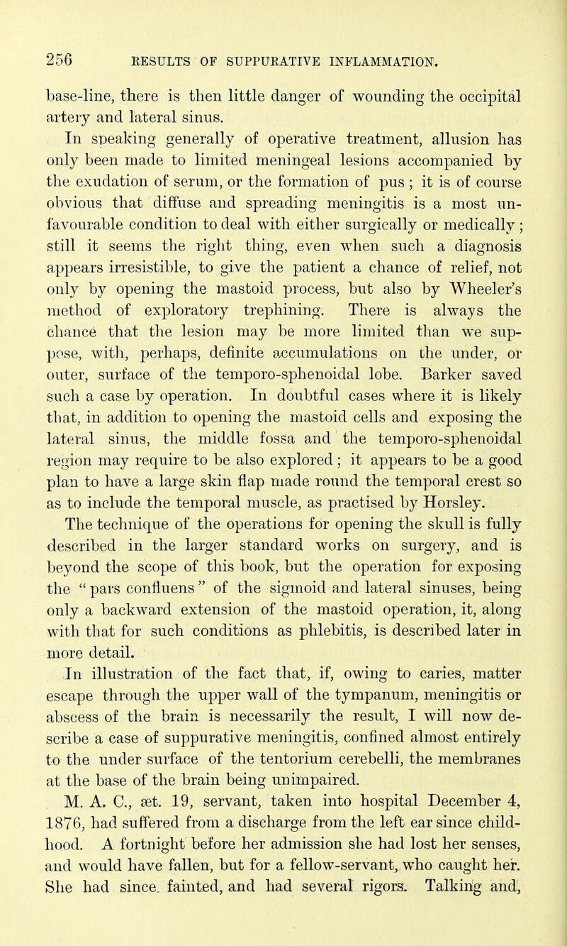 base-line, there is then httle danger of wounding the occipital artery and lateral sinus. In speaking generally of operative treatment, allusion has only been made to limited meningeal lesions accompanied by the exudation of serum, or the formation of pus ; it is of course obvious that diffuse and spreading meningitis is a most un- favourable condition to deal with either surgically or medically ; still it seems the right thing, even when such a diagnosis appears irresistible, to give the patient a chance of relief, not only by opening the mastoid process, but also by Wheeler's method of exploratory trephining. There is always the chance that the lesion may be more limited than we sup- pose, with, perhaps, definite accumulations on the under, or outer, surface of the temporo-sphenoidal lobe. Barker saved such a case by operation. In doubtful cases where it is likely tliat, in addition to opening the mastoid cells and exposing the lateral sinus, the middle fossa and the temporo-sphenoidal region may require to be also explored; it appears to be a good plan to have a large skin flap made round the temporal crest so as to include the temporal muscle, as practised by Horsley. The technique of the operations for opening the skull is fully described in the larger standard works on surgery, and is beyond the scope of this book, but the operation for exposing the  pars confluens  of the sigmoid and lateral sinuses, being only a backward extension of the mastoid operation, it, along with that for such conditions as phlebitis, is described later in more detail. In illustration of the fact that, if, owing to caries, matter escape through the upper wall of the tympanum, meningitis or abscess of the brain is necessarily the result, I will now de- scribe a case of suppurative meningitis, confined almost entirely to the under surface of the tentorium cerebelli, the membranes at the base of the brain being unimpaired. M. A. C, aet. 19, servant, taken into hospital December 4, 1876, had suffered from a discharge from the left ear since child- hood. A fortnight before her admission she had lost her senses, and would have fallen, but for a fellow-servant, who caught her. She had since, fainted, and had several rigors. Talking and,