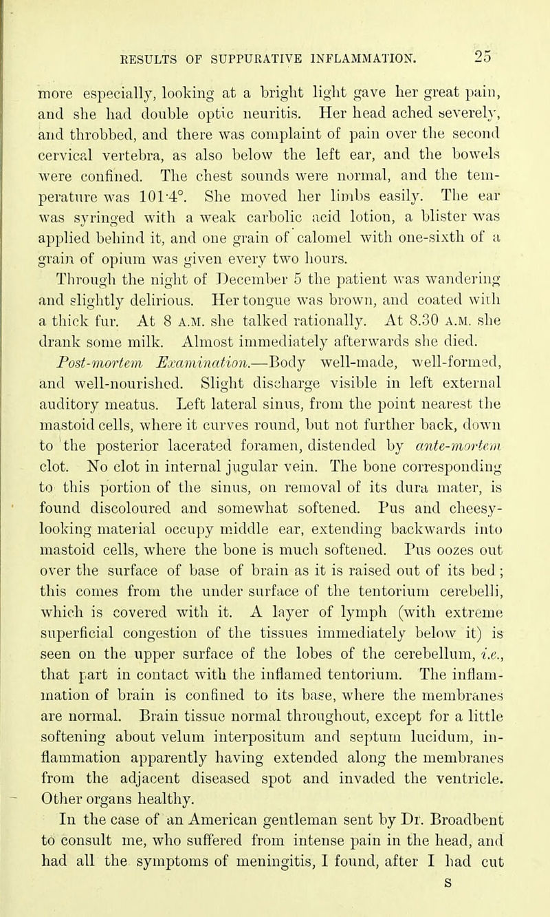 25 more especially, looking at a bright light gave her great pain, and she had double optic neuritis. Her head ached severely, and throbbed, and there was complaint of pain over the second cervical vertebra, as also below the left ear, and the bowels were confined. The chest sounds were normal, and the tem- perature was 101-4°. She moved her limbs easily. The ear was syringed with a weak carbolic acid lotion, a blister v^^as applied behind it, and one grain of calomel with one-sixth of a grain of opium was given every two hours. Through the night of December 5 the patient was wandering and slightly delirious. Her tongue was brown, and coated with a thick fur. At 8 a.m. she talked rationally. At 8.30 a.m. she drank some milk. Almost immediately afterwards she died. Post-mortem Examination.—Body well-made, well-formed, and well-nourished. Slight discharge visible in left external auditory meatus. Left lateral sinus, from the point nearest the mastoid cells, where it curves round, but not further back, down to the posterior lacerated foramen, distended by ante-mortem clot. No clot in internal jugular vein. The bone corresponding to this portion of the sinus, on removal of its dura mater, is found discoloured and somewhat softened. Pus and cheesy- looking material occupy middle ear, extending backwards into mastoid cells, where the bone is much softened. Pus oozes out over the surface of base of brain as it is raised out of its bed ; this comes from the under surface of the tentorium cerebelli, which is covered with it. A layer of lymph (with extreme superficial congestion of the tissues immediately below it) is seen on the upper surface of the lobes of the cerebellum, i.e., that part in contact with the inflamed tentorium. The inflam- mation of brain is confined to its base, where the membranes are normal. Brain tissue normal throughout, except for a little softening about velum interpositum and septum lucidum, in- flammation apparently having extended along the membranes from the adjacent diseased spot and invaded the ventricle. OtJier organs healthy. In the case of an American gentleman sent by Dr. Broadbent td consult me, who suffered from intense pain in the head, and had all the symptoms of meningitis, I found, after I had cut s