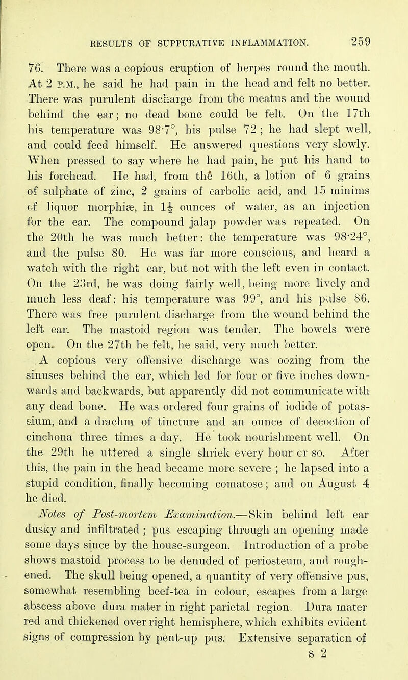 76. There was a copious eruption of herpes round the mouth. At 2 P.M., he said he had pain in the head and felt no better. There was purulent discharge from the meatus and the wound behind the ear; no dead bone could be felt. On the 17th his temperature was 98-7°, his pulse 72 ; he had slept well, and could feed himself He answered questions very slowly. When pressed to say where he had pain, he put his hand to his forehead. He had, i'rom thfi 16th, a lotion of 6 grains of sulphate of zinc, 2 grains of carbolic acid, and 15 minims cf liquor morphiae, in 1^ ounces of water, as an injection for the ear. The compound jalap powder was repeated. On the 20th he was much better: the temperature was 98-24°, and the pulse 80. He was far more conscious, and heard a watch with the right ear, but not with tlie left even in contact. On the 23rd, he was doing fairly well, being more lively and much less deaf: his temperature was 99°, and his palse 86. There was free purulent discharge from the wound behind the left ear. The mastoid region was tender. The bowels were open. On the 27th he felt, he said, very much better. A copious very offensive discharge was oozing from the sinuses behind the ear, wliich led for four or five inches down- wards and backwards, but apparently did not communicate with any dead bone. He was ordered four grains of iodide of potas- sium, and a drachm of tincture and an ounce of decoction of cinchona three times a day. He took nourishment well. On the 29th he uttered a single shriek every hour cr so. After this, the pain in the head became more sexere ; he lapsed into a stupid condition, finally becoming comatose; and on August 4 he died. JVotes of Post-mortem Examination.— Skin behind left ear dusky and infiltrated ; pus escaping through an opening made some days since by the house-surgeon. Introduction of a probe shows mastoid process to be denuded of periosteum, and rough- ened. The skull being opened, a quantity of very offensive pus, somewhat resembling beef-tea in colour, escapes from a large abscess above dura mater in right parietal region. Dura mater red and thickened over right hemisphere, which exhibits evident signs of compression by pent-up pus. Extensive separation of S 2