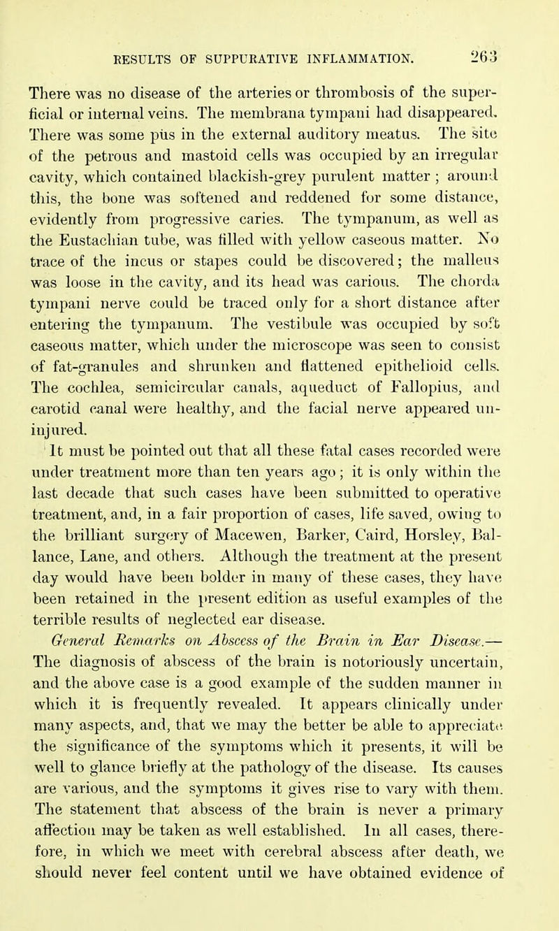 There was no disease of the arteries or thrombosis of the super- ficial or internal veins. The membrana tympani had disappeared. There vv^as some pus in the external auditory meatus. The site of the petrous and mastoid cells was occupied by an irregular cavity, which contained blackish-grey purulent matter ; around this, the bone was softened and reddened fur some distance, evidently from progressive caries. The tympanum, as well as the Eustachian tube, was filled with yellow caseous matter. No trace of the incus or stapes could be discovered; the malleus was loose in the cavity, and its head was carious. The chorda tympani nerve could be traced only for a short distance after entering the tympanum. The vestibule was occupied by soft caseous matter, which under the microscope was seen to consist of fat-granules and shrunken and flattened epithelioid cells. The cochlea, semicircular canals, aqueduct of Fallopius, and carotid canal were healthy, and the facial nerve appeared un- injured. It must be pointed out tliat all these fatal cases recorded were under treatment more than ten years ago; it is only within the last decade that such cases have been submitted to operative treatment, and, in a fair proportion of cases, life saved, owing to the brilliant surgery of Macewen, Barker, Caird, Horsley, Bal- lance. Lane, and others. Although the treatment at the present day would have been bolder in many of these cases, they have been retained in the present edition as useful examples of the terrible results of neglected ear disease. General Rem arks on Abscess of the Brain in Ear Disease.— The diagnosis of abscess of the bi'ain is notoriously uncertain, and the above case is a good example of the sudden manner in which it is frequently revealed. It appears clinically under many aspects, and, that we may the better be able to appreciate the significance of the symptoms which it presents, it will be well to glance briefly at the pathology of the disease. Its causes are various, and the symptoms it gives rise to vary with them. The statement that abscess of the brain is never a primary afiectiou may be taken as well established. In all cases, there- fore, in which we meet with cerebral abscess after death, we should never feel content until we have obtained evidence of