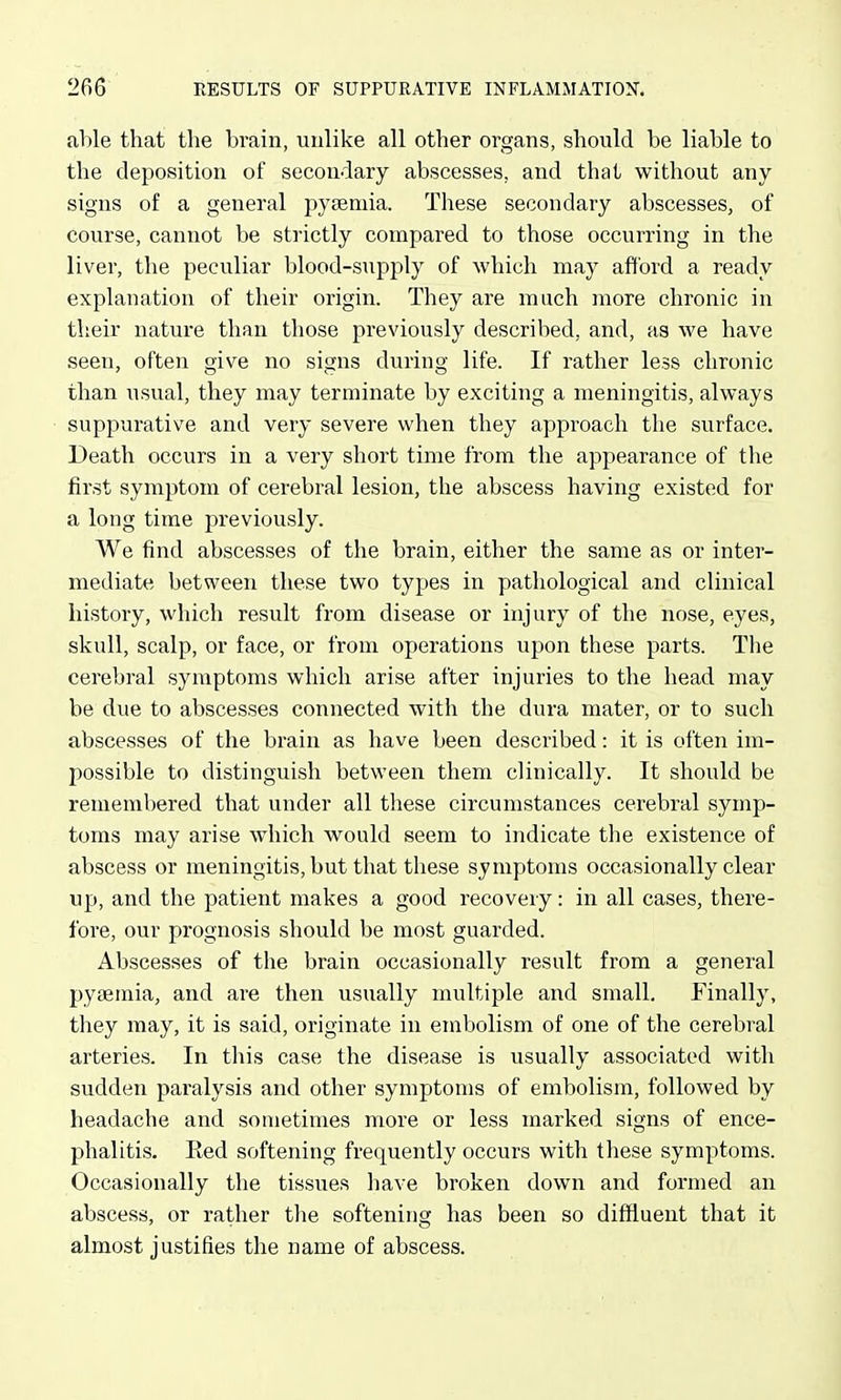 able that tlie brain, unlike all other organs, should be liable to the deposition of secondary abscesses, and that without any signs of a general pyeemia. These secondary abscesses^ of course, cannot be strictly compared to those occurring in the liver, the peculiar blood-supply of which may affoi'd a ready explanation of their origin. They are much more chronic in their nature than those previously described, and, as we have seen, often give no signs during life. If rather less chronic than usual, they may terminate by exciting a meningitis, always suppurative and very severe when they approach the surface. Death occurs in a very short time from the appearance of the first symptom of cerebral lesion, the abscess having existed for a long time previously. We find abscesses of the brain, either the same as or inter- mediate between these two types in pathological and clinical history, which result from disease or injury of the nose, eyes, skull, scalp, or face, or from operations upon these parts. The cerebral symptoms which arise after injuries to the head may be due to abscesses connected with the dura mater, or to such abscesses of the brain as have been described: it is often im- possible to distinguish between them clinically. It should be remembered that under all these circumstances cerebral symp- toms may arise which would seem to indicate the existence of abscess or meningitis, but that these symptoms occasionally clear up, and the patient makes a good recovery: in all cases, there- fore, our prognosis should be most guarded. Abscesses of the brain occasionally result from a general pyaemia, and are then usually multiple and small. Finally, they may, it is said, originate in embolism of one of the cerebral arteries. In this case the disease is usually associated with sudden paralysis and other symptoms of embolism, followed by headache and sometimes more or less marked signs of ence- phalitis. Ked softening frequently occurs with these symptoms. Occasionally the tissues have broken down and formed an abscess, or rather the softening has been so diffluent that it almost justifies the name of abscess.