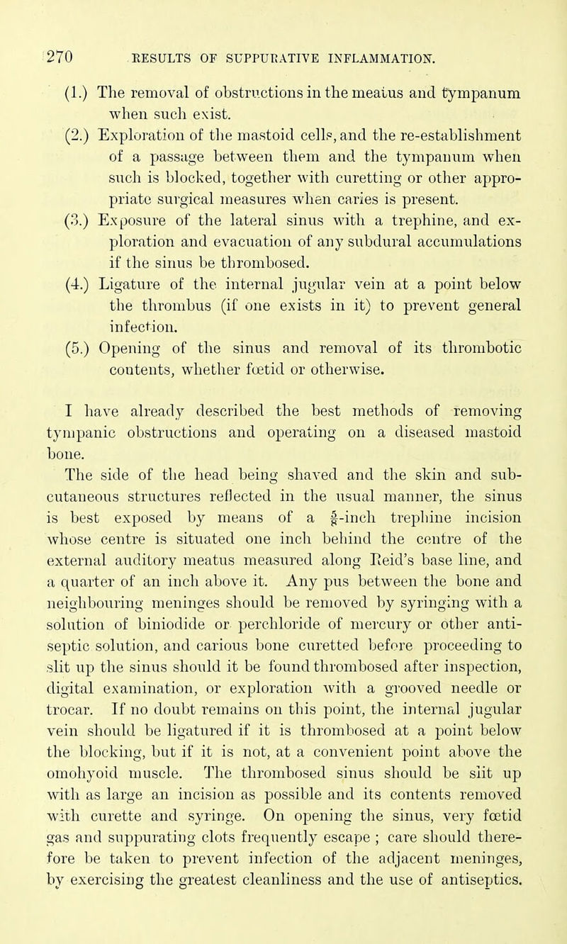 (1.) The removal of obstructions in the meaius and tympanum when sucli exist. (2.) Exploration of the mastoid cells, and the re-establishment of a passage between them and the tympanum when such is blocked, together with curetting or other appro- priate surgical measures when caries is present. (3.) Exposure of the lateral sinus with a trephine, and ex- ploration and evacuation of any subdural accumulations if the siims be thrombosed. (4.) Ligatvire of the internal jugular vein at a point below the thrombus (if one exists in it) to prevent general infection. (5.) Opening of the sinus and removal of its thrombotic contents, whether foetid or otherwise. I have already described the best methods of removing tympanic obstructions and operating on a diseased mastoid bone. The side of the head being shaved and tlie skin and sub- cutaneous structures reflected in the usual manner, the sinus is best exposed by means of a f-inch trephine incision whose centre is situated one incli behind the centre of the external auditory meatus measured along Eeid's base line, and a quarter of an inch above it. Any pus between the bone and neighbouring meninges should be removed by syringing with a solution of biniodide or perchloride of mercury or other anti- septic solution, and carious bone curetted before proceeding to slit up the sinus should it be found thrombosed after inspection, digital examination, or exploration with a grooved needle or trocar. If no doubt remains on this point, the internal jugular vein should be ligatured if it is thrombosed at a point below the blocking, but if it is not, at a convenient point above the omohyoid muscle. The thrombosed sinus should be slit up with as large an incision as possible and its contents removed with curette and syringe. On opening the sinus, very foetid gas and suppurating clots frequently escape ; care should there- fore be taken to prevent infection of the adjacent meninges, by exercising the greatest cleanliness and the use of antiseptics.