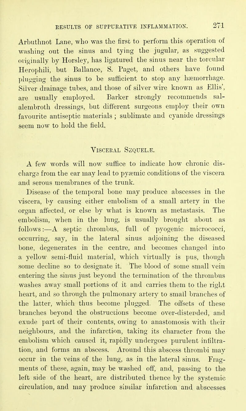 Arbuthnot Lane, who was the first to perform this operation of washing out the sinus and tying the jugular, as suggested originally by Horsley, has ligatured the sinus near the torcular Herophili, but Ballance, S. Paget, and others have found plugging the sinus to be sufficient to stop any hteuiorrliage. Silver drainage tubes, and those of silver wire known as Ellis', are usually employed. Barker strongly recommends sal- alernbroth dressings, but different surgeons employ tlieir own favourite antiseptic materials ; sublimate and cyanide dressings seem now to hold the field. Visceral SaquELiE. A few words will now suffice to indicate how chronic dis- charge from the ear may lead to pya^mic conditions of the viscera and serous membranes of the trunk. Disease of the temporal bone may produce abscesses in the viscera, by causing either embolism of a small artery in the organ affected, or else by what is known as metastasis. The embolism, when in the lung, is usually brought about as follows:—A septic chrombus, full of pyogenic micrococci, occurring, say, in the lateral sinus adjoining the diseased bone, degenerates in the centre, and becomes changed into a yellow semi-fluid material, which virtually is pus, though some decline so to designate it. The blood of some small vein entering the sinus just beyond the termination of the thrombus washes away small portions of it and carries them to the riglit heart, and so through the pulmonary artery to small branches of the latter, which thus become plugged. The offsets of these branches beyond the obstructions become over-distended, and exude part of their contents, owing to anastomosis with their neighbours, and the infarction, taking its clmracter from the embolism which caused it, rapidly undergoes purulent infiltra- tion, and forms an abscess. Around this abscess thrombi may occur in the veins of the lung, as in the lateral sinus. Frag- ments of these, again, may be washed off, and, passing to the left side of the heart, are distributed thence by the systemic circulation, and may produce similar infarction and abscesses