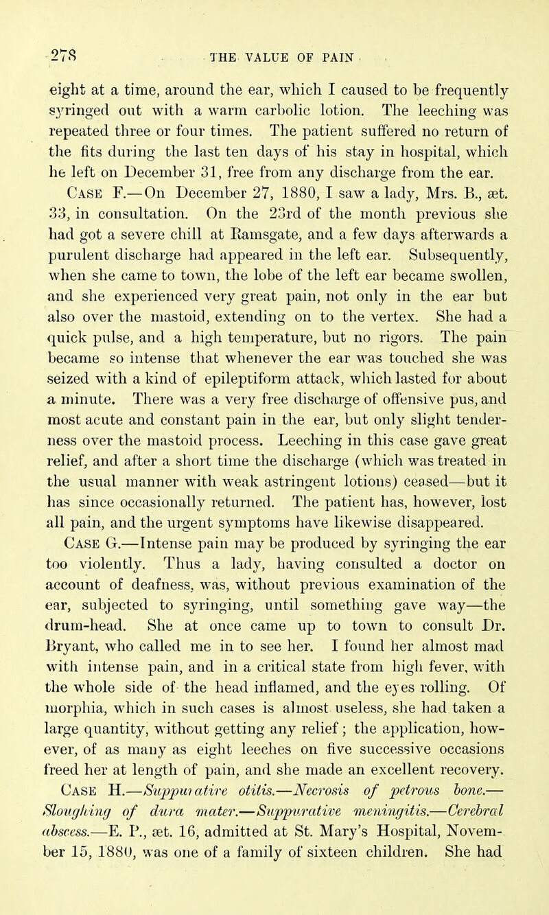 eight at a time, around the ear, which I caused to be frequently syringed out with a warm carbolic lotion. The leeching was repeated three or four times. The patient suffered no return of the fits during the last ten days of his stay in hospital, which he left on December 31, free from any discharge from the ear. Case F.— On December 27, 1880, I saw a lady, Mrs. B., set. 33, in consultation. On the 23rd of the month previous she had got a severe chill at Ramsgate, and a few days afterwards a purulent discharge had appeared in the left ear. Subsequently, when she came to town, the lobe of the left ear became swollen, and she experienced very great pain, not only in the ear but also over the mastoid, extending on to the vertex. She had a quick pulse, and a high temperature, but no rigors. The pain became so intense that whenever the ear was touched she was seized with a kind of epileptiform attack, wliich lasted for about a minute. There was a very free discharge of offensive pus, and most acute and constant pain in the ear, but only slight tender- ness over the mastoid process. Leeching in this case gave great relief, and after a short time the discharge (which was treated in the usual manner with weak astringent lotions) ceased—but it has since occasionally returned. The patient has, however, lost all pain, and the urgent symptoms have likewise disappeared. Case G.—Intense pain may be produced by syringing the ear too violently. Thus a lady, having consulted a doctor on account of deafness, was, without previous examination of the ear, subjected to syringing, until something gave way—the drum-head. She at once came up to town to consult Dr. Bryant, who called me in to see her. I found her almost mad with intense pain, and in a critical state from high fever, with the whole side of the head inflamed, and the eyes rolling. Of morphia, which in such cases is almost useless, she had taken a large quantity, without getting any relief; the application, how- ever, of as many as eight leeches on five successive occasions freed her at length of pain, and she made an excellent recovery. Case H.—Suppmatire otitis.—Necrosis of pdro%is hone,.— Sloiigliing of dura mater.—Suppurative vieningitis.—Cerebral abscess.—E. P., set. 16, admitted at St. Mary's Hospital, Novem- ber 15, 188U, was one of a family of sixteen children. She had