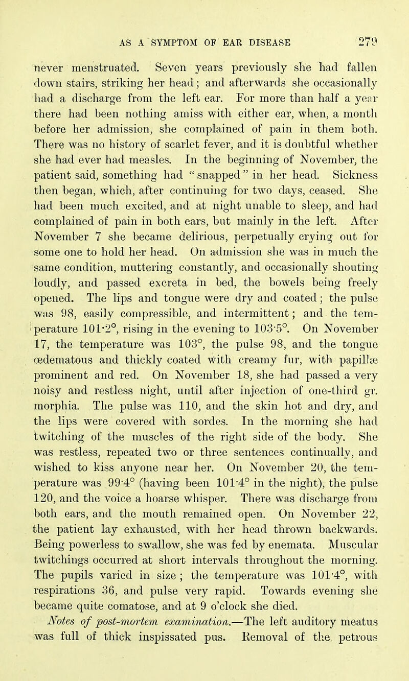 never menstruated. Seven years previously she had fallen down stairs, striking her head; and afterwards she occasionally had a discharge from the left ear. For more than half a year there had been nothing amiss with either ear, when, a month before her admission, she complained of pain in them both. There was no history of scarlet fever, and it is doubtful wiiether she had ever had measles. In the beginning of November, the patient said, something had  snapped  in her head. Sickness then began, which, after continuing for two days, ceased. She had been much excited, and at night unable to sleep, and had complained of pain in both ears, but mainly in the left. After November 7 she became delirious, perpetually crying out for some one to hold her head. On admission she was in much the same condition, muttering constantly, and occasionally shouting loudly, and passed excreta in bed, the bowels being freely opened. The lips and tongue were dry and coated; the pulse was 98, easily compressible, and intermittent; and the tem- perature 101*2°, rising in the evening to 103'5°. On November 17, the temperature was 103°, the pulse 98, and the tongue oedematous and thickly coated with creamy fur, with papillte prominent and red. On November 18, she had passed a very noisy and restless night, until after injection of one-third gr. morphia. The pulse was 110, and the skin hot and dry, and the lips were covered with sordes. In the morning she had twitching of the muscles of the right side of the body. She was restless, repeated two or three sentences continually, and wished to kiss anyone near her. On November 20, the tem- perature was 9 9 4° (having been 101 4° in the night), the pulse 120, and the voice a hoarse whisper. There was discharge from both ears, and the mouth remained open. On November 22, the patient lay exhausted, with her head thrown backwards. Being powerless to swallow, she was fed by enemata. Muscular twitchings occurred at short intervals throughout the morning. The pupils varied in size ; the temperature was 101'4°, with respirations 36, and pulse very rapid. Towards evening she became quite comatose, and at 9 o'clock she died. Notes of post-mortem examination.—The left auditory meatus was full of thick inspissated pus. Kemoval of tlie petrous