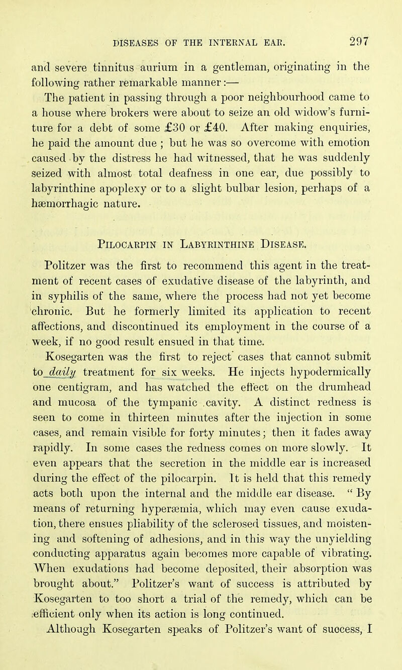 and severe tinnitus aurixim in a gentleman, originating in the following rather remarkable manner:— The patient in passing through a poor neighbourhood came to a house where brokers were about to seize an old widow's furni- ture for a debt of some £30 or £40. After making enquiries, he paid the amount due ; but he was so overcome with emotion caused by the distress he had witnessed, that he was suddenly seized with almost total deafness in one ear, due possibly to labyrinthine apoplexy or to a slight bulbar lesion, perhaps of a hsemorrhagic nature. PiLocAKPiN IN Labyrinthine Disease. Politzer was the first to recommend this agent in the treat- ment of recent cases of exudative disease of the labyrinth, and in syphilis of the same, whei'e the process had not yet become chronic. But he formerly limited its application to recent affections, and discontinued its epiiployment in the course of a week, if no good result ensued in that time. Kosegarten was the first to reject cases that cannot submit to daily treatment for six weeks. He injects hypodermically one centigram, and has watched the effect on the drumhead and mucosa of the tympanic .cavity. A distinct redness is seen to come in thirteen minutes after the injection in some cases, and remain visible for forty minutes; then it fades away rapidly. In some cases the redness comes on more slowly. It even appears that the secretion in the middle ear is increased during the effect of the pilocarpin. It is held that this remedy acts both upon the internal and the middle ear disease.  By means of returning hyperaemia, which may even cause exuda- tion, there ensues pliability of the sclerosed tissues, and moisten- ing and softening of adhesions, and in this way the unyielding conducting apparatus again becomes more capable of vibrating. When exudations had become deposited, their absorption was brought about. Politzer's want of success is attributed by Kosegarten to too short a trial of the remedy, which can be .efficient only when its action is long continued. Although Kosegarten speaks of Politzer's want of success, I