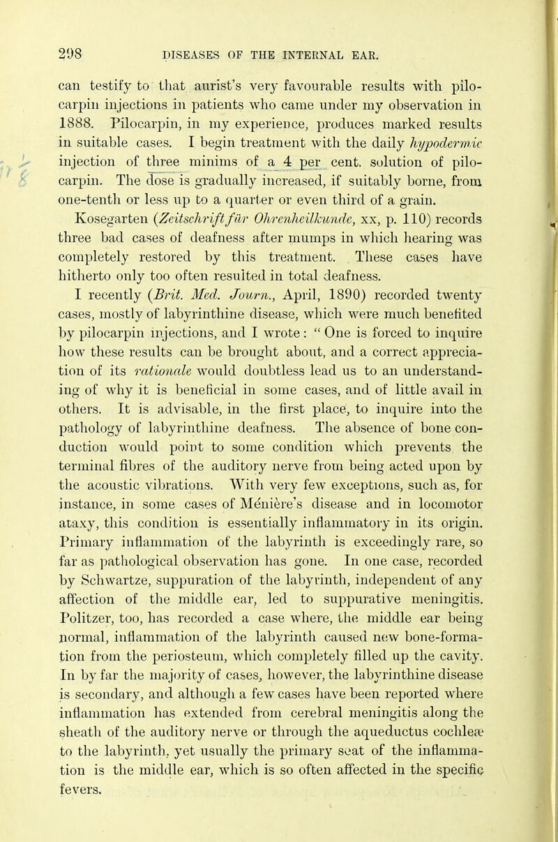 can testify to that aurist's very favourable results with pilo- carpiii injections in patients who came under iny observation in 1888. Pilocarpin, in my experience, produces marked results in suitable cases. I begin treatment with the daily hypodermic injection of three minims of a_ 4 per cent, solution of pilo- carpin. The dose is gradually increased, if suitably borne, from one-tenth or less up to a quarter or even third of a grain. Kosegarten {Zeitschriftfar Ohrenheilkunde, xx, p. 110) records three bad cases of deafness after mumps in which hearing was completely restored by this treatment. These cases have hitlierto only too often resulted in total deafness. I recently (Brit. Med. Journ., April, 1890) recorded twenty cases, mostly of labyrinthine disease, which wei-e much benefited by pilocarpin injections, and I wrote:  One is forced to inquire how these results can be brought about, and a correct apprecia- tion of its rationale would doubtless lead us to an understand- ing of why it is beneficial in some cases, and of little avail in others. It is advisable, in the first place, to inquire into the pathology of labyrinthine deafness. The absence of bone con- duction would point to some condition which prevents the terminal fibres of the auditory nerve from being acted upon by the acoustic vibrations. With very few exceptions, such as, for instance, in some cases of Meniere's disease and in locomotor ataxy, this condition is essentially inflammatory in its origin. Primary inflammation of the labyrinth is exceedingly rare, so far as pathological observation has gone. In one case, recorded by Schwartze, suppuration of the labyrinth, independent of any affection of the middle ear, led to suppurative meningitis. Politzer, too, has recorded a case where, the middle ear being- normal, inflammation of the labyrinth caiised new bone-forma- tion from the periosteum, which completely filled up the cavity. In by far the majority of cases^ however, the labyrinthine disease is secondary, and although a few cases have been reported where inflammation has extended from cerebral meningitis along the sheath of the auditory nerve or through the aqueductus cochlear to the labyrinth, yet usually the primary seat of the inflamma- tion is the middle ear, which is so often affected in the specific fevers.