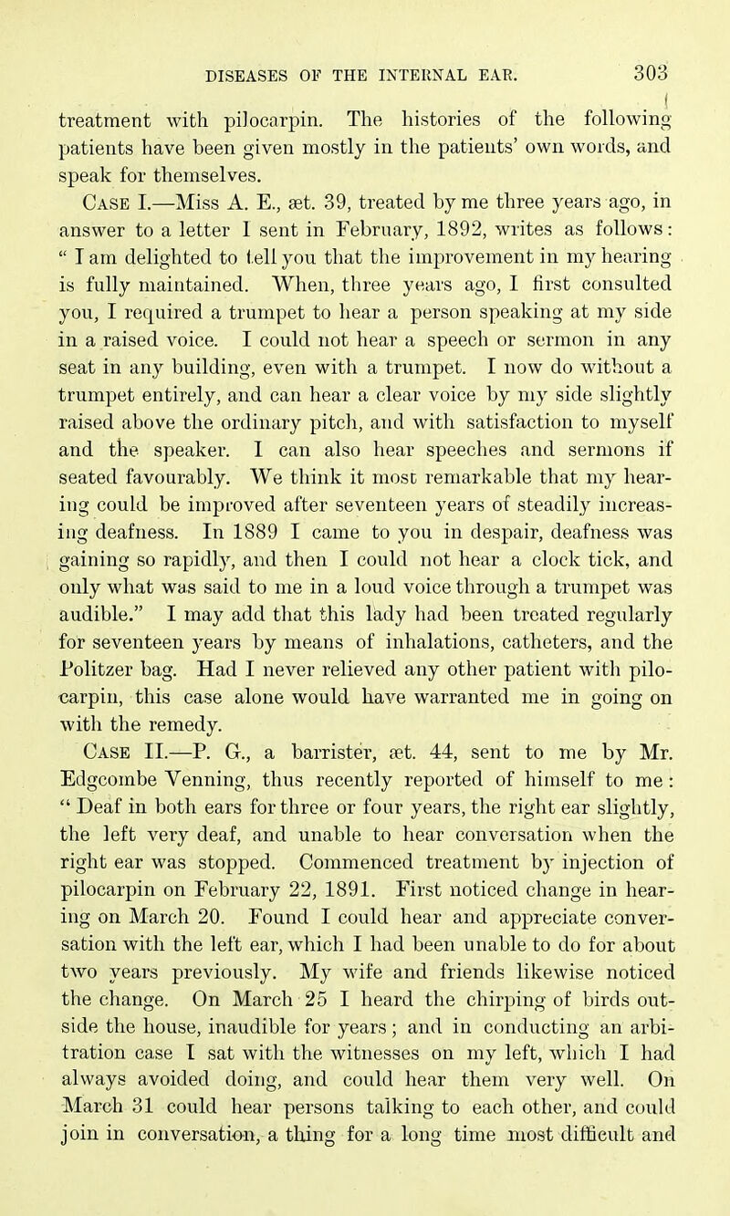 treatment with piJocarpin. The histories of the following patients have been given mostly in. the patients' own words, and speak for themselves. Case I.—Miss A. E., set. 39, treated by me three years ago, in answer to a letter 1 sent in February, 1892, writes as follows:  I am delighted to tell you that the improvement in my hearing is fully maintained. When, three years ago, I first consulted you, I required a trumpet to hear a person speaking at my side in a raised voice. I could not hear a speech or sermon in any seat in any building, even with a trumpet. I now do without a trumpet entirely, and can hear a clear voice by my side slightly raised above the ordinary pitch, and with satisfaction to myself and the speaker. I can also hear speeches and sermons if seated favourably. We think it most remarkable that my hear- ing could be improved after seventeen years of steadily increas- ing deafness. In 1889 I came to you in despair, deafness was gaining so rapidly, and then I could not hear a clock tick, and only what was said to me in a loud voice through a trumpet was audible. I may add that this Ikdy had been treated regularly for seventeen years by means of inhalations, catheters, and the Politzer bag. Had I never relieved any other patient with pilo- carpin, this case alone would have warranted me in going on with the remedy. Case II.—P. G., a barrister, ?et. 44, sent to me by Mr. Edgcombe Venning, thus recently reported of himself to me:  Deaf in both ears for throe or four years, the right ear slightly, the left very deaf, and unable to hear conversation when the right ear was stopped. Commenced treatment by injection of pilocarpin on February 22, 1891. First noticed change in hear- ing on March 20. Found I could hear and appreciate conver- sation with the left ear, which I had been unable to do for about two years previously. My wife and friends likewise noticed the change. On March 25 I heard the chirping of birds out- side the house, inaudible for years; and in conducting an arbi- tration case I sat with the witnesses on my left, which I had always avoided doing, and could hear them very well. On March 31 could hear persons talking to each other, and could join in conversation, a thing for a long time most difficult and