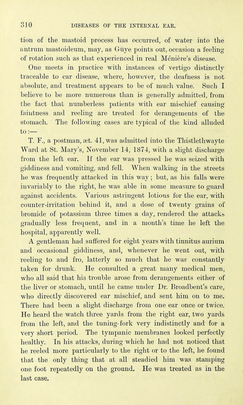 tion of the mastoid process has occurred, of water into the antrum mastoideum, may, as Gliye points out, occasion a feeling of rotation such as that experienced in real Meniere's disease. One meets in practice with instances of vertigo distinctly traceable to car disease, where, however, the deafness is not absolute, and treatment appears to be of much value. Such I believe to be more numerous than is generally admitted, from the fact that numberless patients with ear mischief causing faintness and reeling are treated for derangements of the stomach. The following cases are typical of the kind alluded to :— T. r., a postman, aet. 41, was admitted into the Thistlethwayte Ward at St. Mary's, November 14, 1874, with a slight discharge from the left ear. If the ear was pressed he was seized with giddiness and vomiting, and fell. When walking in the streets he was frequently attacked in this way; but, as his falls were invariably to the right, he was able in some measure to guard against accidents. Various astringent lotions for the ear, with counter-irritation behind it, and a dose of twenty grains of bromide of potassium three times a day, rendered the attacks gTadually less frequent, and in a month's time he left the hospital, apparently well. A gentleman had suffered for eight years with tinnitus aurium and occasional giddiness, and, whenever he went out, with reeling to and fro, latterly so much that he was constantly taken for drunk. He consulted a great many medical men, who all said that his trouble arose from derangements either of the liver or stomach, until he came under Dr. Broadbent's care, who directly discovered ear mischief, and sent him on to me. There had been a slight discharge from one ear once or twice. He heard the watch three yards from the right ear, two yards from the left, and the tuning-fork very indistinctly and for a very short period. The tympanic membranes looked perfectly healthy. In his attacks, during which he had not noticed that he reeled more particularly to the right or to the left, he found that the only thing that at all steadied him was stamping one foot repeatedly on the ground. He was treated as in the last case.