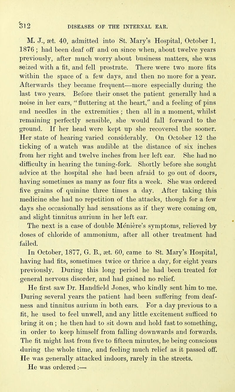 M. J., set. 40, admitted into St. Mary's Hospital, October 1, 1876 ; had been deaf oft' and on since when, about twelve years previously, after much worry about business matters, she was seized with a fit, and fell prostrate. There were two more fits within the space of a few days, and then no more for a year. Afterwards they became frequ.ent—more especially during the last two years. Before their onset the patient generally had a noise in her ears,  fluttering at the heart, and a feeling of pins and needles in the extremities ; then all in a moment, whilst remaining perfectly sensible, she would fall forward to the ground. If her head were kept up she recovered the sooner. Her state of hearing varied considerably. On October 12 the ticking of a watch was audible at the distance of six inches from her right and twelve inches from her left ear. She had no difficulty in hearing the tuning-fork. Shortly before she sought advice at the hospital she had been afraid to go out of doors, having sometimes as many as four fits a week. She was ordered five grains of quinine three times a day. After taking this medicine she had no repetition of the attacks, though for a few days she occasionally had sensations as if they were coming on, and slight tinnitus aurium in her left ear. The next is a case of double Meniere's symptoms, relieved by doses of chloride of ammonium, after all other treatment had failed. In October, 1877, G. B., aet. 60, came to St. Mary's Hospital, having had fits, sometimes twice or thrice a day, for eight years previously. During this long period he had been treated for general nervous disorder, and had gained no relief. He first saw Dr. Handfield Jones, who kindly sent him to me. During several years the patient had been suffering from deaf- ness and tinnitus aurium in both ears. For a day previous to a fit, he used to feel unwell, and any little excitement sufficed to bring it on ; he then had to sit down and hold fast to something, in order to keep himself from falling downwards and forwards. The fit might last from five to fifteen minutes, he being conscious during the whole time, and feeling much relief as it passed off. He was generally attacked indoors, rarely in the streets. He was ordered ;—