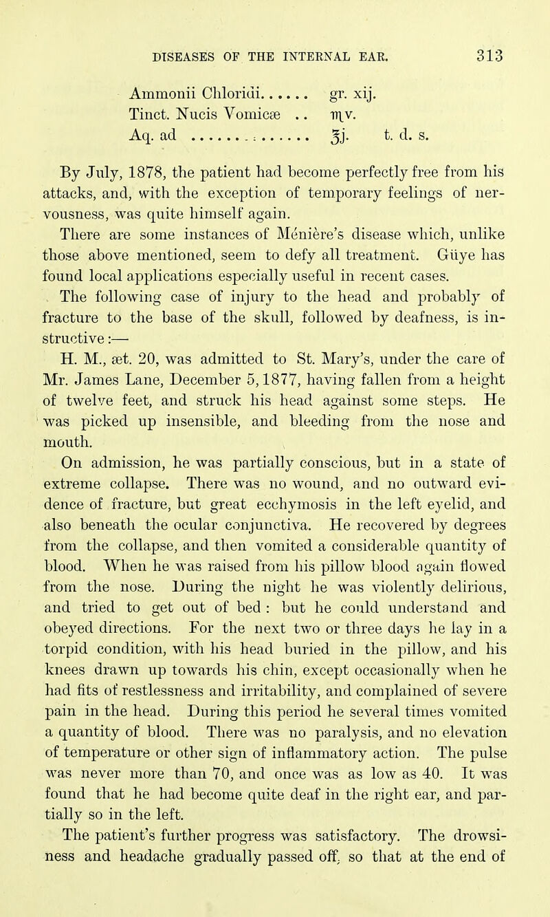 Ammonii Chloriui.. . Tinct. Nucis Vomicae Aq. ad : .. . gr. xij. -ni.v. t. d. s. By July, 1878, the patient had become perfectly free from his attacks, and, with the exception of temporary feelings of ner- vousness, was quite himself again. There are some instances of Meniere's disease which, unlike those above mentioned, seem to defy all treatment. Giiye has found local applications especially useful in recent cases. The following case of injury to the head and j)robably of fracture to the base of the skull, followed by deafness, is in- structive :— H. M., set. 20, was admitted to St. Mary's, under the care of Mr. James Lane, December 5,1877, having fallen from a height of twelve feet, and struck his head against some steps. He was picked up insensible, and bleeding from the nose and mouth. On admission, he was partially conscious, but in a state of extreme collapse. There was no wound, and no outward evi- dence of fracture, but great ecchymosis in the left eyelid, and also beneath the ocular conjunctiva. He recovered by degrees from the collapse, and then vomited a considerable quantity of blood. When he was raised from his pillow blood again flowed from the nose. During the night he was violently delirious, and tried to get out of bed : but he could understand and obeyed directions. For the next two or three days lie lay in a torpid condition, with his head buried in the pillow, and his knees drawn up towards his chin, except occasionally when he had fits of restlessness and irritability, and complained of severe pain in the head. During this period he several times vomited a quantity of blood. There was no paralysis, and no elevation of temperature or other sign of inflammatory action. The pulse was never more than 70, and once was as low as 40. It was found that he had become quite deaf in the right ear, and par- tially so in the left. The patient's further progi-ess was satisfactory. The drowsi- ness and headache gradually passed off; so that at the end of