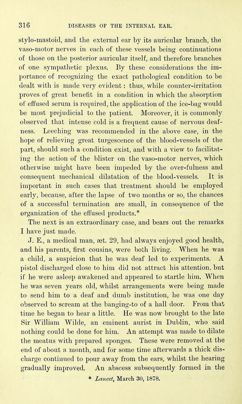 stylo-mastoid, and the external ear by its auricular branch, the vaso-motor nerves in each of these vessels being continuations of those on the posterior auricular itself, and therefore branches of one sympathetic plexus. By these considerations the im- portance of recognizing the exact pathological condition to be dealt with is made very evident: thus, while counter-irritation proves of great beneiit in a condition in which the absorption of effused serum is required, the application of the ice-bag would be most prejudicial to the patient. Moreover, it is commonly observed that intense cold is a frequent cause of nervous deaf- ness. Leeching was recommended in the above case, in the hope of relieving great turgescence of the blood-vessels of the part, should such a condition exist, and with a view to facilitat- ing the action of the blister on the vaso-motor nerves, which otherwise might have been impeded by the over-fulness and consequent mechanical dilatation of the blood-vessels. It is important in such cases that treatment should be employed early, because, after the lapse of two months or so, the chances of a successful termination are small, in consequence of the organization of the effused products.* The next is an extraordinary case, and bears out the remarks I have just made. J. E., a medical man, at. 29, had always enjoyed good health, and his parents, first cousins, were both living. When he was a child, a suspicion that he was deaf led to experiments. A pistol discharged close to him did not attract his attention, but if he were asleep awakened and appeared to startle him. When he was seven years old, whilst arrangements were being made to send him to a deaf and dumb institution, he was one day observed to scream at the banging-to of a hall door. From that time he began to hear a little. He was now brought to the late Sir William Wilde, an eminent aurist in Dublin, who said nothing could be done for him. An attempt was made to dilate tlie meatus with prepared sponges. These were removed at the end of about a month, and for some time afterwards a thick dis- charge continued to pour away from the ears, whilst the hearing gradually improved. An abscess subsequently formed in the