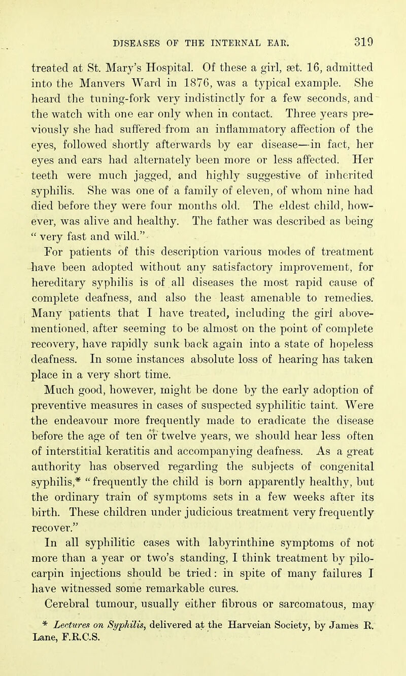 treated at St. Mary's Hospital. Of these a girl, aet. 16, admitted into the Manvers Ward in 1876, was a typical example. She heard the tuning-fork very indistinctly for a few seconds, and the watch with one ear only when in contact. Three years pre- viously she had suffered from an inflammatory affection of the eyes, followed shortly afterwards by ear disease—in fact, her eyes and ears had alternately been more or less affected. Her teeth were much jagged, and highly suggestive of inherited syphilis. She was one of a family of eleven, of whom nine had died before they were four months old. The eldest child, how- ever, was alive and healthy. The father was described as being  very fast and wild. For patients of this description various modes of treatment have been adopted without any satisfactory improvement, for hereditary syphilis is of all diseases the most rapid cause of complete deafness, and also the least amenable to remedies. Many patients that I have treated, including the girl above- mentioned, after seeming to be almost on the point of complete recovery, have rapidly sunk back again into a state of hopeless deafness. In some instances absolute loss of hearing has taken place in a very short time. Much good, however, might be done by the early adoption of preventive measures in cases of suspected syphilitic taint. Were the endeavour more frequently made to eradicate the disease before the age of ten or twelve years, we should hear less often of interstitial keratitis and accompanying deafness. As a great authority has observed regarding the subjects of congenital syphilis,*  frequently the child is born apparently healthy, but the ordinary train of symptoms sets in a few weeks after its birth. These children under judicious treatment very frequently recover. In all syphilitic cases with labyrinthine symptoms of not more than a year or two's standing, I think treatment by pilo- carpin injections should be tried: in spite of many failures T have witnessed some remarkable cures. Cerebral tumour, usually either fibrous or sarcomatous, may * Lectures on Syphilis, delivered at the Harveian Society, by James E. Lane, F.E.C.S.