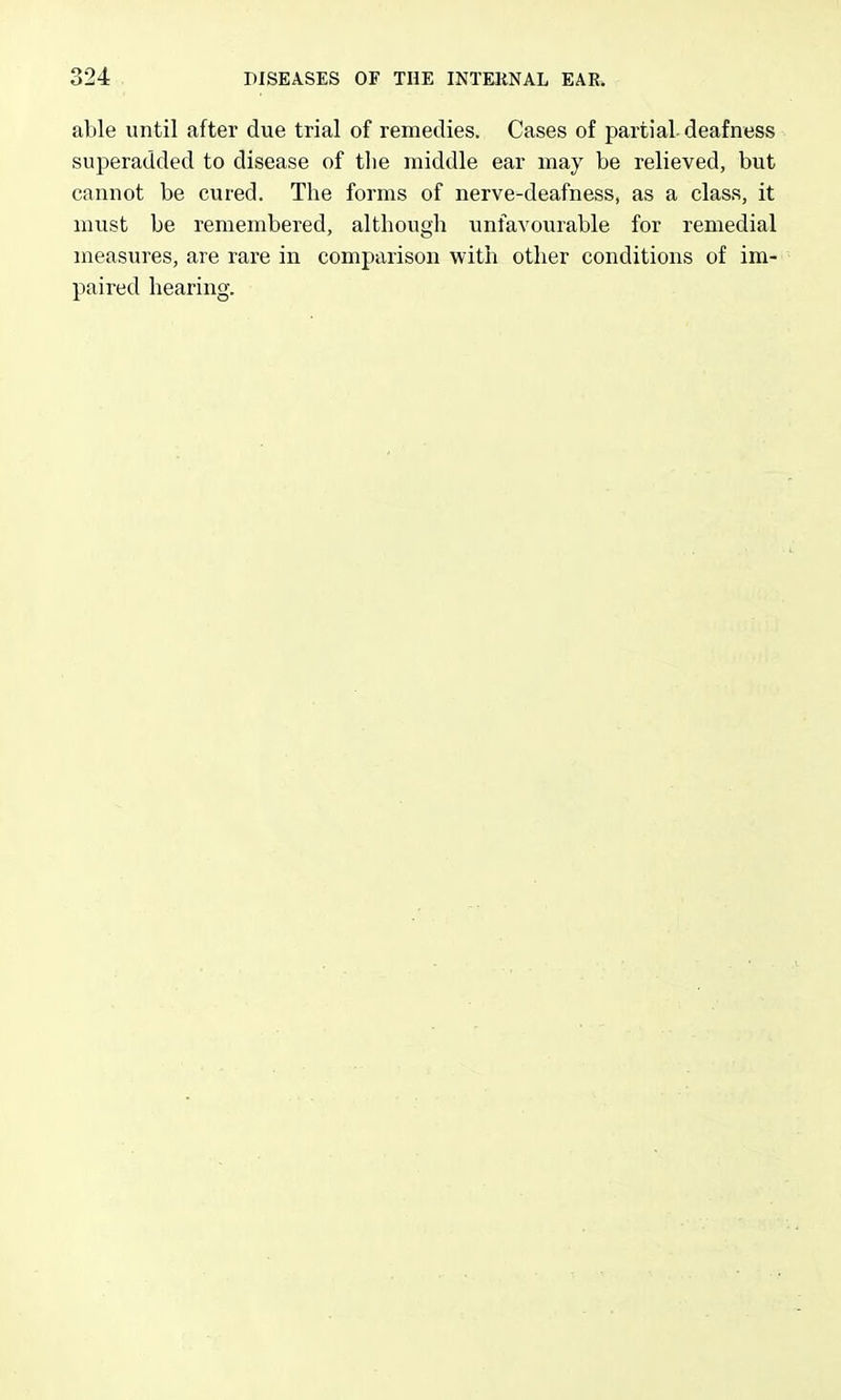 able until after due trial of remedies. Cases of partial- deafness superadded to disease of the middle ear may be relieved, but cannot be cured. The forms of nerve-deafness, as a class, it must be remembered, although unfavourable for remedial measures, are rare in comparison with otlier conditions of im- paired hearing.