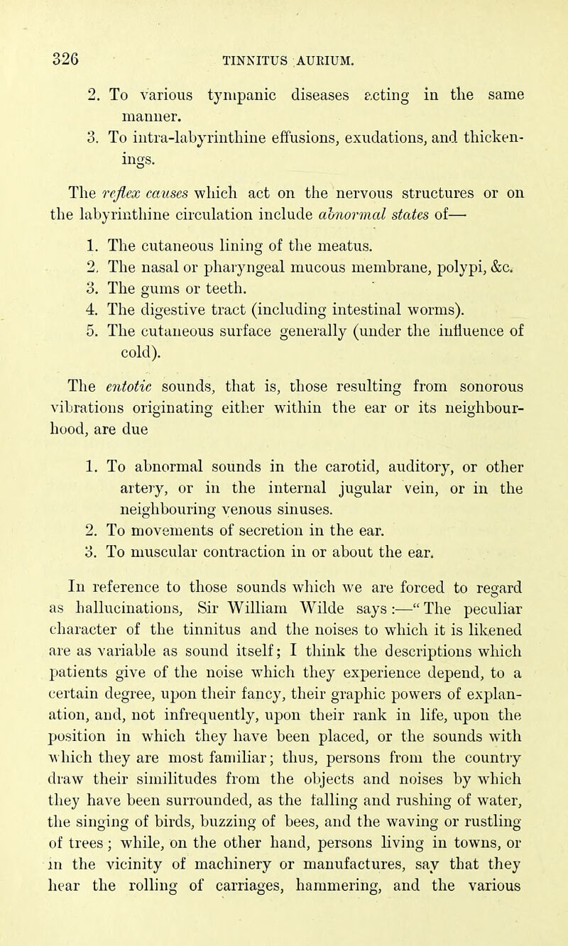 2. To various tympanic diseases acting in the same manner. 3. To intra-labyrintliine effusions, exudations, and thicken- ings. The reflex causes which act on the nervous structures or on the hibyrinthine circulation include ahiormal states of— 1. The cutaneous lining of the meatus. 2. The nasal or pharyngeal mucous membrane, polypi, &c. 3. The gums or teeth. 4. The digestive tract (including intestinal worms). 5. The cutaneous surface generally (under the influence of cold). The entotic sounds, that is, those resulting from sonorous vibrations originating either within the ear or its neighbour- hood, are due 1. To abnormal sounds in the carotid, auditory, or other artery, or in the internal jugular vein, or in the neighbouring venous sinuses. 2. To movements of secretion in the ear. 3. To muscular contraction in or about the ear. In reference to those sounds which we are forced to regard as hallucinations. Sir William Wilde says :— The peculiar character of the tinnitus and the noises to which it is lilcened are as variable as sound itself; I think the descriptions which patients give of the noise which they experience depend, to a certain degree, upon their fancy, their graphic powers of explan- ation, and, not infrequently, upon their rank in life, upon the position in which they have been placed, or the sounds with which they are most familiar; thus, persons from the country draw their similitudes from the objects and noises by which they have been surrounded, as the falling and rushing of water, the singing of birds, buzzing of bees, and the waving or rustling of trees; while, on the other hand, persons living in towns, or in the vicinity of machinery or manufactures, say that they hear the rolling of carriages, hammering, and the various