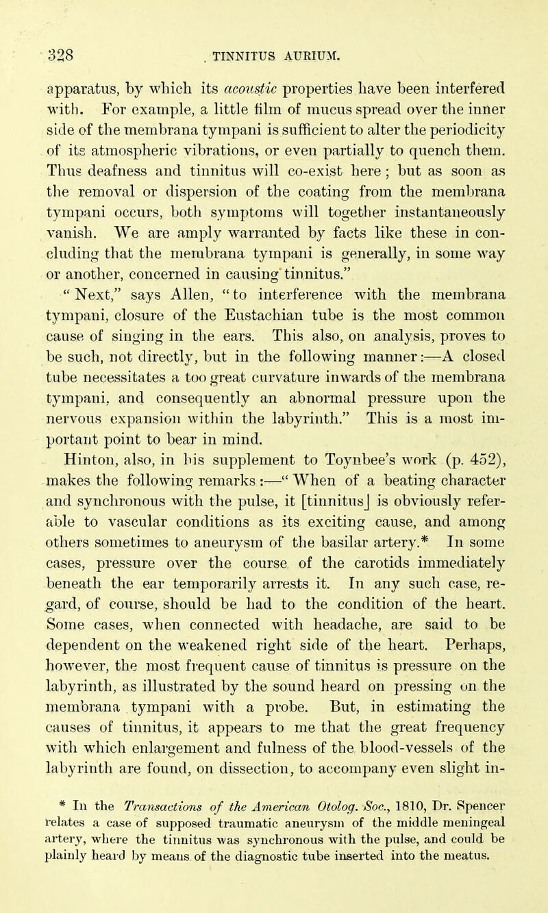 apparatus, by which its acoustic properties have been interfered with. For example, a little film of mucus spread over the inner side of the membrana tympani is sufficient to alter the periodicity of its atmospheric vibrations, or even partially to quench them. Thus deafness and tinnitus will co-exist here; but as soon as the removal or dispersion of the coating from the membrana tympani occurs, both symptoms will togetlier instantaneously vanish. We are amply warranted by facts like these in con- cluding that the membrana tympani is generally, in some way or another, concerned in causing tinnitus. Next, says Allen, to interference with the membrana tympani, closure of the Eustachian tube is the most common cause of singing in the ears. This also, on analysis, proves to be such, not directly, but in the following manner:—A closed tube necessitates a too great curvature inwards of the membrana tympani, and consequently an abnormal pressure upon the nervous expansion witliin the labyrinth. This is a most im- portant point to bear in mind. Hinton, also, in his supplement to Toynbee's work (p. 452), makes the following remarks :— When of a beating character and synchronous with the pulse, it [tinnitus] is obviously refer- able to vascular conditions as its exciting cause, and among others sometimes to aneurysm of the basilar artery.* In some cases, pressure over the course of the carotids immediately beneath the ear temporarily arrests it. In any such case, re- gard, of course, should be had to the condition of the heart. Some cases, when connected with headache, are said to be dependent on the weakened right side of the heart. Perhaps, however, the most frequent cause of tinnitus is pressure on the labyrinth, as illustrated by the sound heard on pressing on the membrana tympani with a probe. But, in estimating the causes of tinnitus, it appears to me that the great frequency with wliich enlargement and fulness of the blood-vessels of the labyrinth are found, on dissection, to accompany even slight in- * In the Transactions of the American Otolog. Soc, 1810, Dr. Spencer relates a case of supposed traumatic aneurysm of the middle meningeal artery, where the tinnitus was synchronous with the pulse, and could be plainly heai d by means of the diagnostic tube inserted into the meatus.