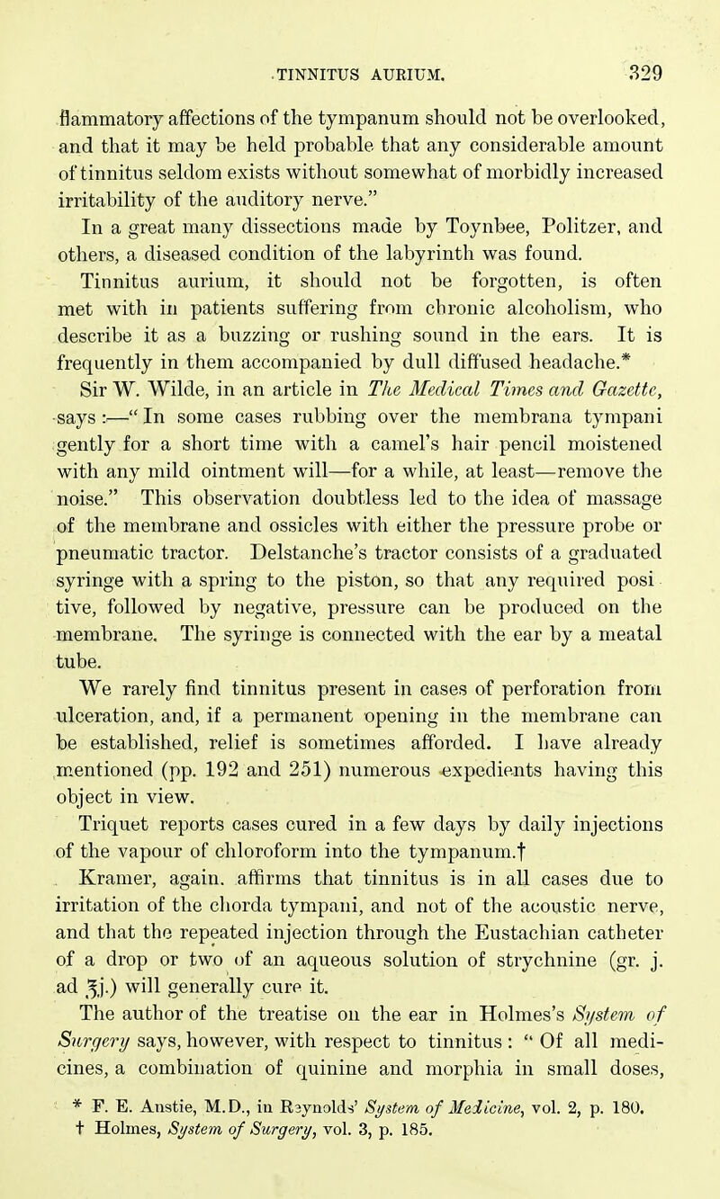 flammatory affections of the tympanum should not be overlooked, and that it may be held probable that any considerable amount of tinnitus seldom exists without somewhat of morbidly increased irritability of the auditory nerve. In a great many dissections made by Toynbee, Politzer, and others, a diseased condition of the labyrinth was found. Tinnitus aurium, it should not be forgotten, is often met with in patients suffering from chronic alcoholism, who describe it as a buzzing or rushing sound in the ears. It is frequently in them accompanied by dull diffused headache.* Sir W. Wilde, in an article in The Medical Times and Gazette, •says — In some cases rubbing over the membrana tympani gently for a short time with a camel's hair pencil moistened with any mild ointment will—for a while, at least—remove the noise. This observation doubtless led to the idea of massage of the membrane and ossicles with either the pressure probe or pneumatic tractor. Delstanche's tractor consists of a graduated syringe with a spring to the piston, so that any required posi tive, followed by negative, pressure can be produced on the membrane. The syringe is connected with the ear by a meatal tube. We rarely find tinnitus present in cases of perforation from ulceration, and, if a permanent opening in the membrane can be established, relief is sometimes afforded. I have already mentioned (pp. 192 and 251) numerous expedients having this object in view. Triquet reports cases cured in a few days by daily injections of the vapour of chloroform into the tympanum.! Kramer, again, affirms that tinnitus is in all cases due to irritation of the chorda tympani, and not of the acoustic nerve, and that the repeated injection through the Eustachian catheter of a drop or two (jf an aqueous solution of strychnine (gr. j. ad _^j.) will generally cure it. The author of the treatise on the ear in Holmes's System of Surgery says, however, with respect to tinnitus :  Of all medi- cines, a combination of quinine and morphia in small doses, * F. E. Anstie, M.D., iu Raynolds' System of Medicine, vol. 2, p. 180. t Holmes, System of Surgery, vol. 3, p. 185.