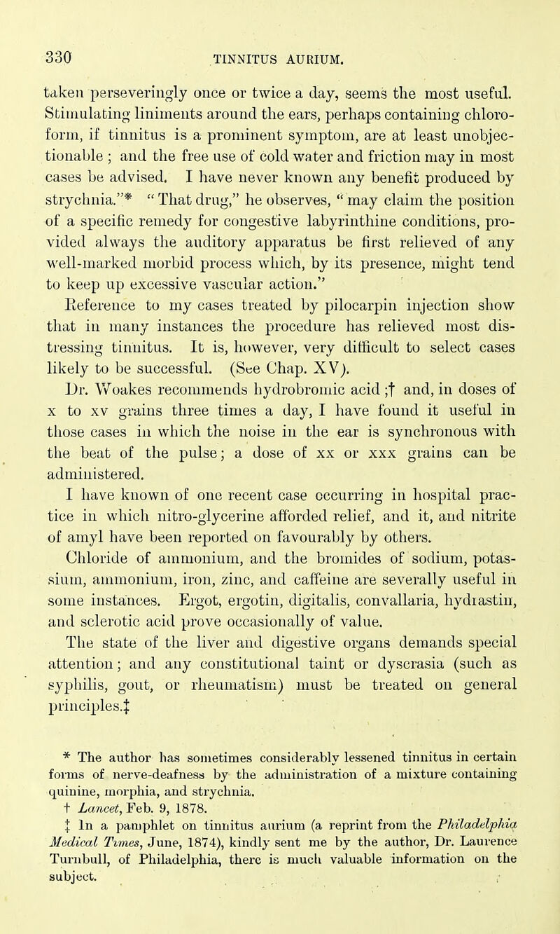 taken perseveriiigly once or twice a day, seems the most useful. Sfciuiulafcing liniments around the ears, perhaps containing chloro- form, if tinnitus is a prominent symptom, are at least unobjec- tionable ; and the free use of cold water and friction may in most cases be advised. I have never known any benefit produced by strychnia.*  That drug, he observes,  may claim the position of a specific remedy for congestive labyrinthine conditions, pro- vided always tlie auditory apparatus be first relieved of any well-marked morbid process which, by its presence, might tend to keep up excessive vascular action. Eeference to my cases treated by pilocarpin injection show that in many instances the procedure has relieved most dis- tressing tinnitus. It is, however, very difficult to select cases likely to be successful. (See Chap. XV). Dr. Vf oakes recommends hydrobromic acid ;t and, in doses of X to XV grains three times a day, I have found it useful in those cases in which the noise in the ear is synchronous with the beat of the pulse; a dose of xx or xxx grains can be administered. I have known of one recent case occurring in hospital prac- tice in which nitro-glycerine afforded relief, and it, and nitrite of amyl have been reported on favourably by others. Chloride of ammonium, and the bromides of sodium, potas- sium, ammonium, iron, zinc, and caffeine are severally useful in some instances. Ergot, ergotin, digitalis, convallaria, hydiastin, and sclerotic acid prove occasionally of value. The state of the liver and digestive organs demands special attention; and any constitutional taint or dyscrasia (such as syphilis, gout, or rheumatism) must be treated on general principles.^ * The author has sometimes considerably lessened tinnitus in certain forms of nerve-deafness by the administration of a mixture containing quinine, morphia, and strychnia. t Lancet, Teb. 9, 1878. I In a pamphlet on tinnitus aurium (a reprint from the Philadelphia Medical Times, June, 1874), kindly sent me by the author, Dr. Laurence Turnbull, of Philadelphia, there is much valuable information on the subject.