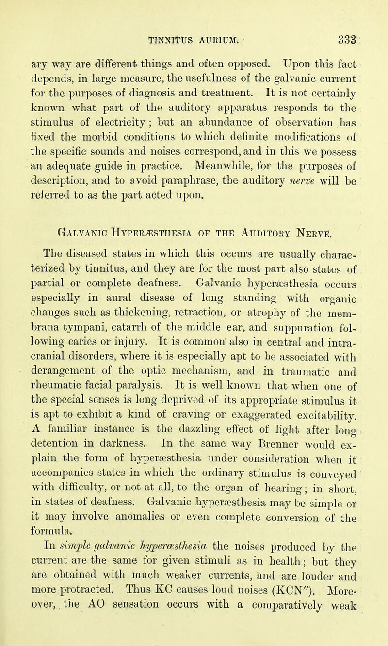 ary way are different things and often opposed. Upon this fact depends, in large measure, the usefulness of the galvanic current foi- the purposes of diagnosis and treatment. It is not certainly known what part of the auditory apparatus responds to the stimulus of electricity; but an abundance of observation has fixed the morbid conditions to which definite modifications of the specific sounds and noises correspond, and in this we possess an adequate guide in practice. Meanwhile, for the purposes of description, and to avoid paraphrase, the auditory nei've will be reierred to as the part acted upon. Galvanic Hyperesthesia of the Auditory Nerve. The diseased states in which this occurs are usually charac- terized by tinnitus, and they are for the most part also states of partial or complete deafness. Galvanic hyperaesthesia occurs especially in aural disease of long standing with organic changes such as thickening, retraction, or atrophy of the mem- brana tympani, catarrh of the middle ear, and suppuration fol- lowing caries or injury. It is common also in central and intra- cranial disorders, where it is especially apt to be associated with derangement of the optic mechanism, and in traumatic and rheumatic facial paralysis. It is well known that when one of the special senses is long deprived of its appropriate stimulus it is apt to exhibit a kind of craving or exaggerated excitability. A familiar instance is the dazzling effect of light after long detention in darkness. In the same way Brenner would ex- plain the form of hyperaesthesia under consideration when it accompanies states in which the ordinary stimulus is conveyed with difficulty, or not at all, to the organ of hearing; in short, in states of deafness. Galvanic hyperaesthesia may be simple or it may involve anomalies or even complete conversion of the formula. In simple galvanic hypercesthesia the noises produced by the current are the same for given stimuli as in health; but they are obtained with much weaker currents, and are louder and more protracted. Thus KG causes loud noises (KCN). More- over, the AO sensation occurs with a comparatively weak