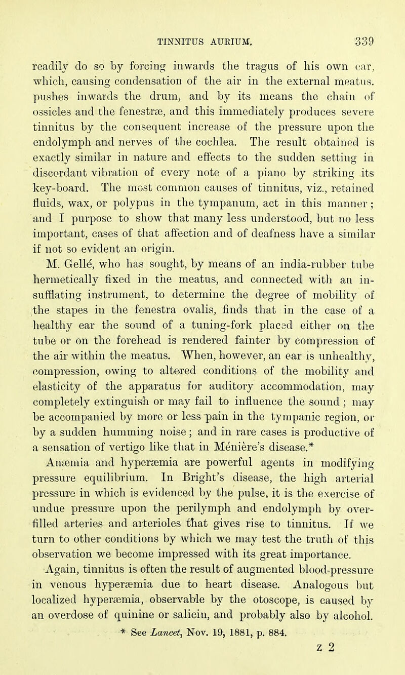 readily do so by forcing inwards the tragus of his own ear, which, causing condensation of the air in tlie external meatus, pushes inwards the drum, and by its means the chain of ossicles and the fenestras, and this immediately produces severe tinnitus by the consequent increase of the pressure upon the endolymph and nerves of the coclilea. The result obtained is exactly similar in nature and effects to the sudden setting in discordant vibration of every note of a piano by striking its key-board. The most conmion causes of tinnitus, viz., retained fluids, wax, or polypus in the tympanum, act in this manner; and I purpose to show that many less understood, but no less important, cases of that affection and of deafness have a similar if not so evident an origin. M. Gell^, who has soiight, by means of an india-rubber tube hermetically fixed in the meatus, and connected with an in- sufflating instrument, to determine the degree of mobility of the stapes in the fenestra ovaliKS, finds that in the case of a healthy ear the sound of a tuning-fork placed either on tlie tube or on the forehead is rendel-ed fainter by compression of the air within the meatus. When, however, an ear is imhealthy, compression, owing to altered conditions of the mobility and elasticity of the apparatus for auditory accommodation, may completely extinguish or may fail to influence the sound ; may be accompanied by more or less pain in the tympanic region, or by a sudden humming noise ; and in rare cases is productive of a sensation of vertigo like that in Meniere's disease.* Aniemia and hypersemia are powerful agents in modifying pressure equilibrium. In Bright's disease, the high arterial pressure in which is evidenced by the pulse, it is the exercise of undue pressure upon the perilymph and endolymph by over- filled arteries and arterioles that gives rise to tinnitus. If we turn to other conditions by which we may test the truth of this observation we become impressed with its great importance. Again, tinnitus is often the result of augmented blood-pressure in venous hyperaemia due to heart disease. Analogous but localized hypertemia, observable by the otoscope, is caused by an overdose of quinine or saliciu, and probably also by alcohol. * See La7icet, Nov. 19, 1881, p. 884. z 2