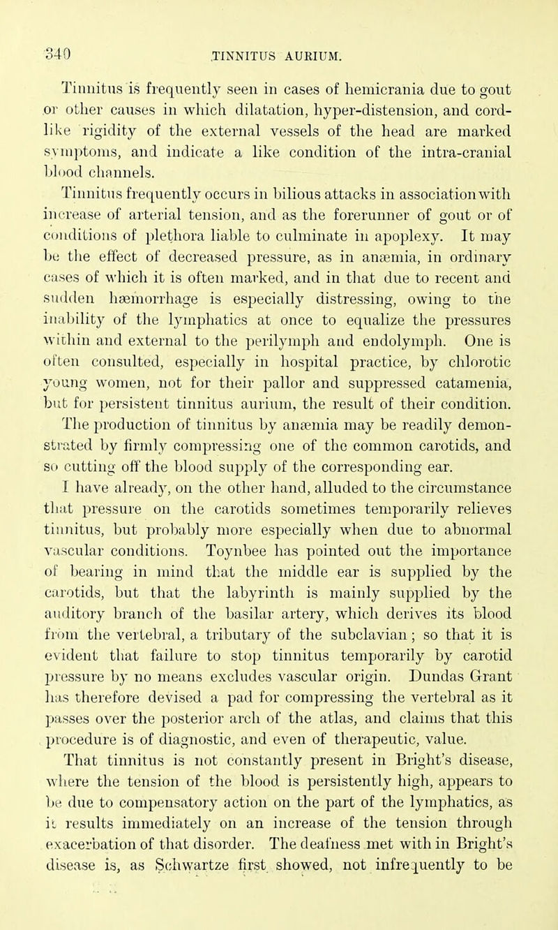 Tiunittis is frequently seen in cases of hemicrania due to gout or other causes in which dilatation, hyper-distension, and cord- like rigidity of the external vessels of the head are marked syniptoius, and indicate a like condition of the intra-cranial blood channels. Tinnitus frequently occurs in bilious attacks in association with increase of arterial tension, and as the forerunner of gout or of Cduditious of plethora liable to culminate in apoplexy. It may In; tlie effect of decreased pressure, as in aucTemia, in ordinary cases of which it is often marked, and in that due to recent and sudden haemorrhage is especially distressing, owing to the inability of the lymphatics at once to equalize the pressures within and external to the perilymph and endolymj^h. One is often consulted, especially in hospital practice, by chlorotic young women, not for their pallor and suppressed catamenia, but for persistent tinnitus aurium, the result of their condition. The production of tinnitus by ana?mia may be readily demon- strated by firmly compressing one of the common carotids, and so cutting off the blood supply of the corresponding ear. I have already, on the other hand, alluded to the circumstance tliat pressure on the carotids sometimes tempoiarily relieves tinnitus, but probably more especially when due to abnormal vascular conditions. Toynbee has pointed out the importance of bearing in mind that the middle ear is supplied by the carotids, but that the labyrinth is mainly supplied by the auditory brancli of the basilar artery, which derives its blood fiom the vertebral, a tributary of the subclavian; so that it is evident that failure to stop tinnitus temporarily by carotid Ijressure by no means excludes vascular origin. Dundas Grant has therefore devised a pad for compressing the vertebral as it passes over the posterior arch of the atlas, and claims that this procedure is of diagnostic, and even of therapeutic, value. That tinnitus is not constantly present in Bright's disease, where the tension of the blood is persistently high, appears to be due to compensatory action on the part of the lymphatics, as ii results immediately on an increase of the tension through exacerbation of that disorder. The deafness met with in Bright's disease is, as Schwartze first showed, not infrequently to be