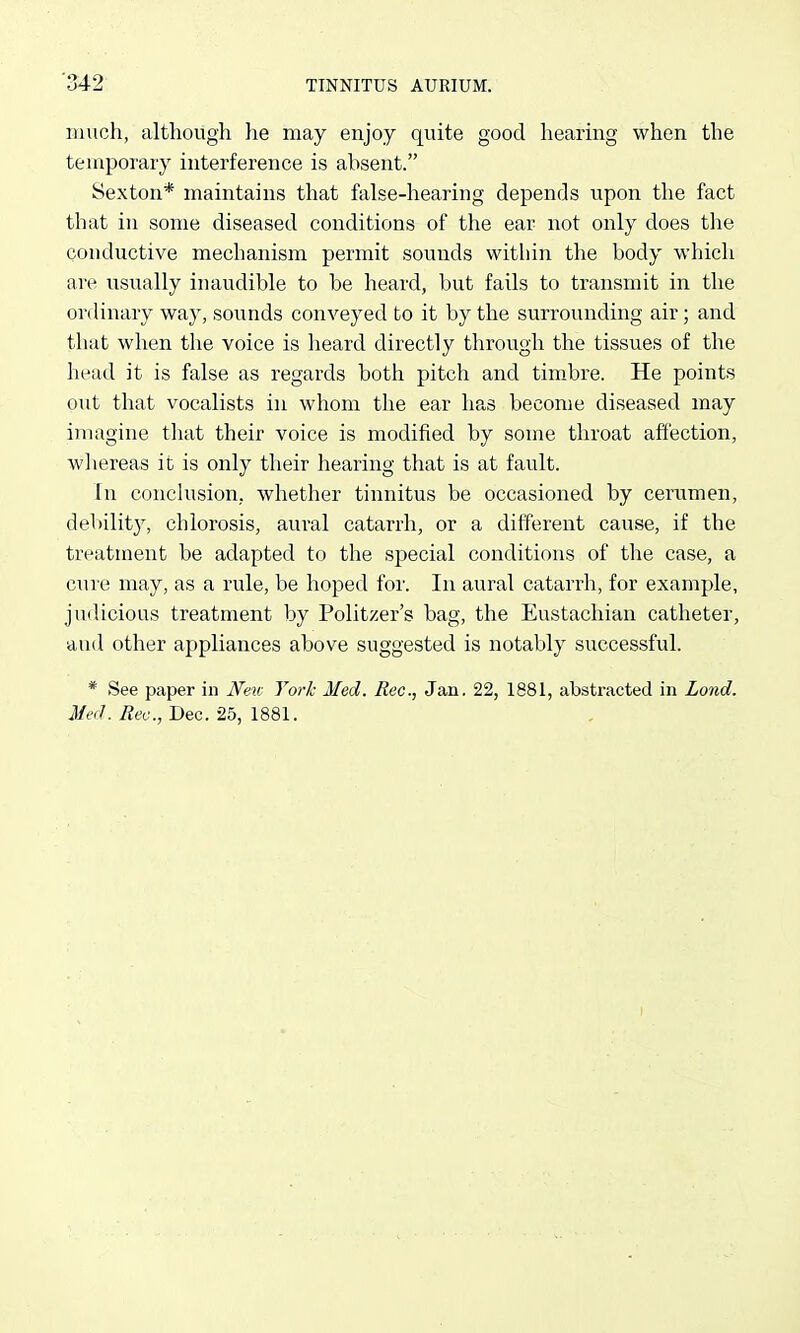 much, although he may enjoy quite good hearing when the temporary interference is absent. Sexton* maintains that false-hearing depends upon the fact that in some diseased conditions of the ear not only does the conductive mechanism permit sounds within the body which are usually inaudible to be heard, but fails to transmit in the ordinary way, sounds conveyed to it by the surrounding air; and that when the voice is heard directly through the tissues of the head it is false as regards both pitch and timbre. He points out that vocalists in whom the ear has become diseased may imagine that their voice is modified by some throat affection, whereas it is only their hearing that is at fault. In conclusion, whether tinnitus be occasioned by cerumen, debilit}^ chlorosis, aui'al catarrh, or a different cause, if the treatment be adapted to the special conditions of the case, a cure may, as a rule, be hoped for. In aural catarrh, for example, juilicious treatment by Politzer's bag, the Eustachian catheter, and other appliances above suggested is notably successful. * See paper in New York Med. Rec, Jan. 22, 1881, abstracted in Lend. Med. Rec, Dec. 25, 1881.