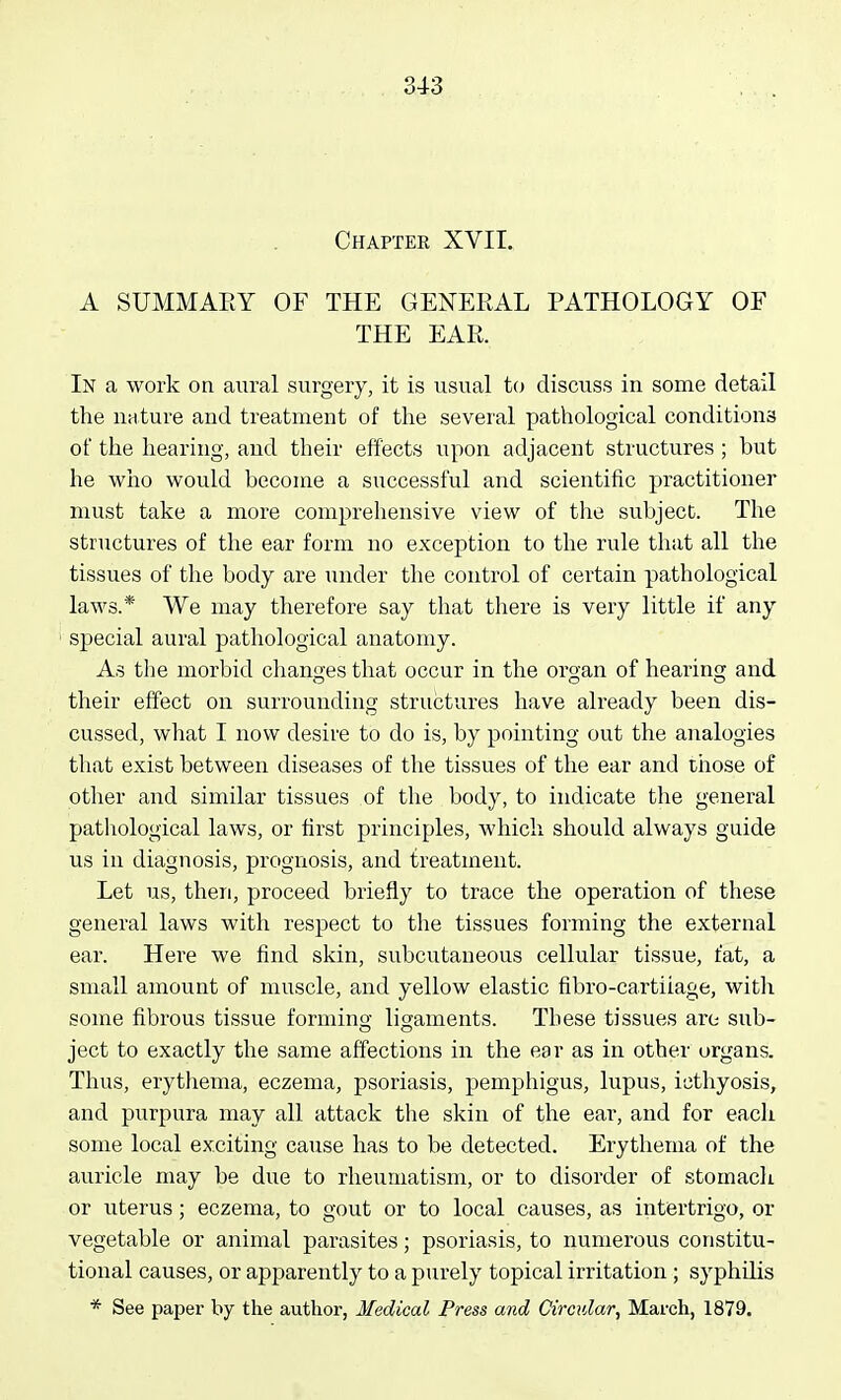 Chapter XVII. A SUMMAEY OF THE GENERAL PATHOLOGY OF THE EAR. In a work on aural surgery, it is usual to discuss in some detail the nature and treatment of tlie several pathological conditions of the hearing, and their effects upon adjacent structures ; but he who would become a successful and scientific practitioner must take a more comprehensive view of the subject. The structures of the ear form no exception to the rule that all the tissues of the body are under the control of certain pathological laws.* We may therefore say that there is very little if any special aural pathological anatomy. As the morbid changes that occur in the organ of hearing and their effect on surrounding structures have already been dis- cussed, what I now desire to do is, by pointing out the analogies that exist between diseases of the tissues of the ear and those of other and similar tissues of the body, to indicate the general pathological laws, or first principles, which should always guide us in diagnosis, prognosis, and treatment. Let us, then, proceed briefly to trace the operation of these general laws with respect to the tissues forming the external ear. Here we find skin, subcutaneous cellular tissue, fat, a small amount of muscle, and yellow elastic fibro-cartiiage, with some fibrous tissue formino- ligaments. These tissues are sub- ject to exactly the same affections in the ear as in other organs. Thus, erythema, eczema, psoriasis, pemphigus, lupus, icthyosis, and purpura may all attack the skin of the ear, and for each some local exciting cause has to be detected. Erythema of the auricle may be due to rheumatism, or to disorder of stomacli. or uterus; eczema, to gout or to local causes, as intertrigo, or vegetable or animal parasites; psoriasis, to numerous constitu- tional causes, or apparently to a purely topical irritation ; syphilis * See paper hy the author, Medical Press and Circular, March, 1879.