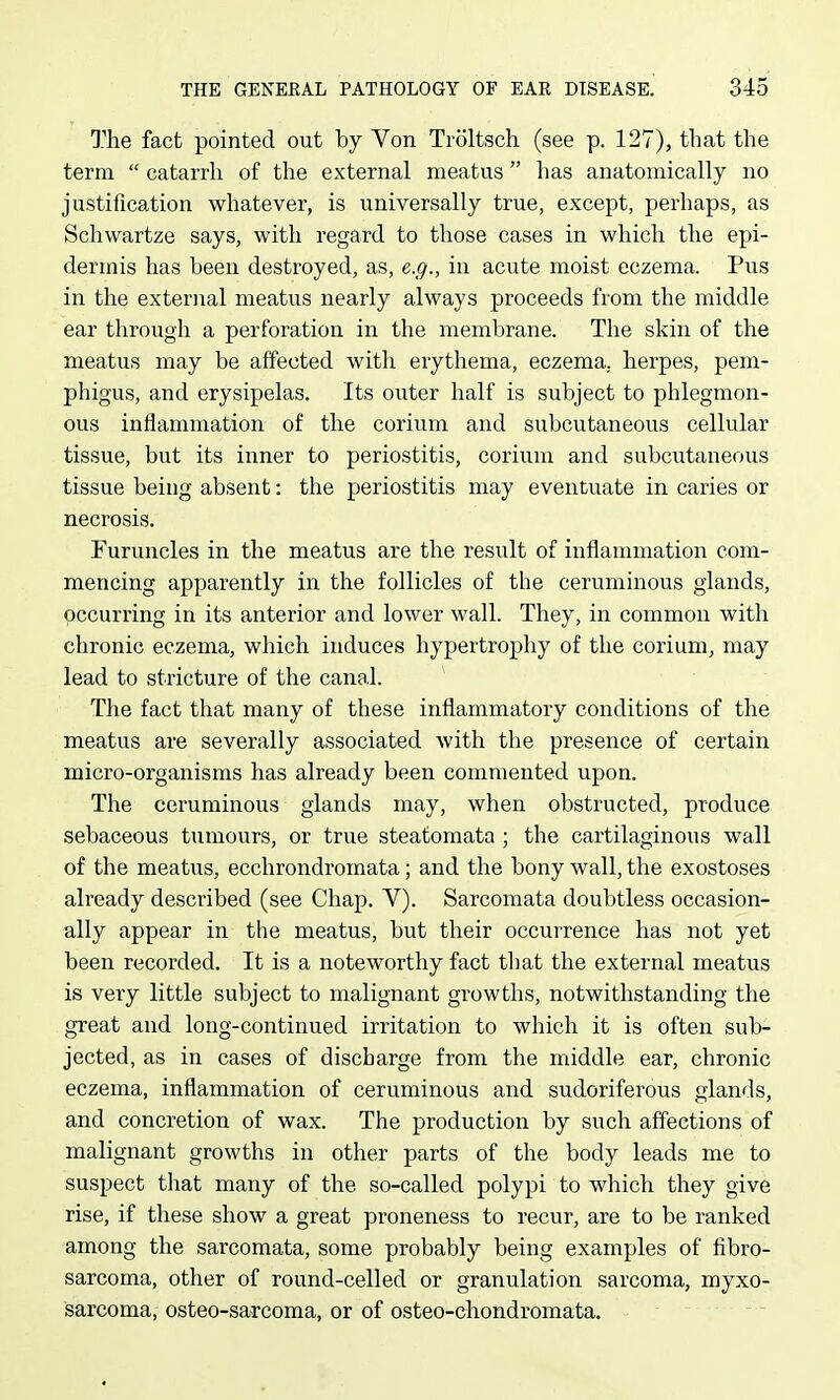 The fact pointed out by Von Troltscli (see p. 127), that the term  catarrh of the external meatus has anatomically no justification whatever, is universally true, except, perhaps, as Schwartze says, with regard to those cases in which the epi- dermis has been destroyed, as, e.g., in acute moist eczema. Pus in the external meatus nearly always proceeds from the middle ear through a perforation in the membrane. The skin of the meatus may be affected with erythema, eczema, herpes, pem- phigus, and erysipelas. Its outer half is subject to phlegmon- ous inflammation of the corium and subcutaneous cellular tissue, but its inner to periostitis, corium and subcutaneous tissue being absent: the periostitis may eventuate in caries or necrosis. Furuncles in the meatus are the result of inflammation com- mencing apparently in the follicles of the ceruminous glands, occurring in its anterior and lower wall. They, in common with chronic eczema, which induces hypertrophy of the corium, may lead to stricture of the canal. The fact that many of these inflammatory conditions of the meatus are severally associated with the presence of certain micro-organisms has already been commented upon. The ceruminous glands may, when obstructed, produce sebaceous tumours, or true steafomata ; the cartilaginous wall of the meatus, ecchrondromata; and the bony wall, the exostoses already described (see Chap. V). Sarcomata doubtless occasion- ally appear in the meatus, but their occurrence has not yet been recorded. It is a noteworthy fact tliat the external meatus is very little subject to malignant growths, notwithstanding the great and long-continued irritation to which it is often sub- jected, as in cases of discbarge from the middle ear, chronic eczema, inflammation of ceruminous and sudoriferous glands, and concretion of wax. The production by such affections of malignant growths in other parts of the body leads me to suspect that many of the so-called polypi to which they give rise, if these show a great proneness to recur, are to be ranked among the sarcomata, some probably being examples of fibro- sarcoma, other of round-celled or granulation sarcoma, myxo- sarcoma, osteo-sarcoma, or of osteo-chondromata.