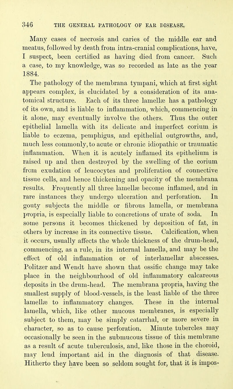 Many cases of uecrosis and caries of the middle ear and meatus, followed by death from intra-cranial complications, have, I suspect, been certified as having died from cancer. Such a case, to my knowledge, was so recorded as late as the year 1884. The pathology of the membrana tympani, which at first sight appears complex, is elucidated by a consideration of its ana- tomical structure. Each of its three lamellae has a pathology of its own, and is liable to inflammation, which, commencing in it alone, may eventually involve the others. Thus the outer epithelial lamella with its delicate and imperfect corium is liable to eczema, pemphigus, and epithelial outgrowths, and, much less commonly, to acute or chronic idiopathic or traumatic inflammation. When it is acutely inflamed its epithelium is raised up and then destroyed by the swelling of the corium from exudation of leucocytes and proliferation of connective tissue cells, and hence thickening and opacity of the membrana results. Frequently all three lamellae become inflamed, and in rare instances they undergo ulceration and perforation. In gouty subjects the middle or fibrous lamella, or membrana propria, is especially liable to concretions of urate of soda. In some persons it becomes thickened by deposition of fat, in others by increase in its connective tissue. Calcification, when it occurs, usually affects the whole thickness of the drum-head, commencing, as a rule, in its internal lamella, and may be the effect of old inflammation or of interlamellar abscesses. Politzer and Wendt have shown that ossific change may take place in the neighbourhood of old inflammatory calcareous deposits in the drum-head. The membrana propria, having the smallest supply of blood-vessels, is the least liable of the three lamellae to inflammatory changes. These in the internal lamella, which, like other mucous membranes, is especially subject to them, may be simply catarrhal, or more severe in character, so as to cause perforation. Minute tubercles may occasionally be seen in the submucous tissue of this membrane as a result of acute tuberculosis, and, like those in the choroid, may lend important aid in the diagnosis of that disease. Hitherto they have been so seldom sought for, that it is impos-