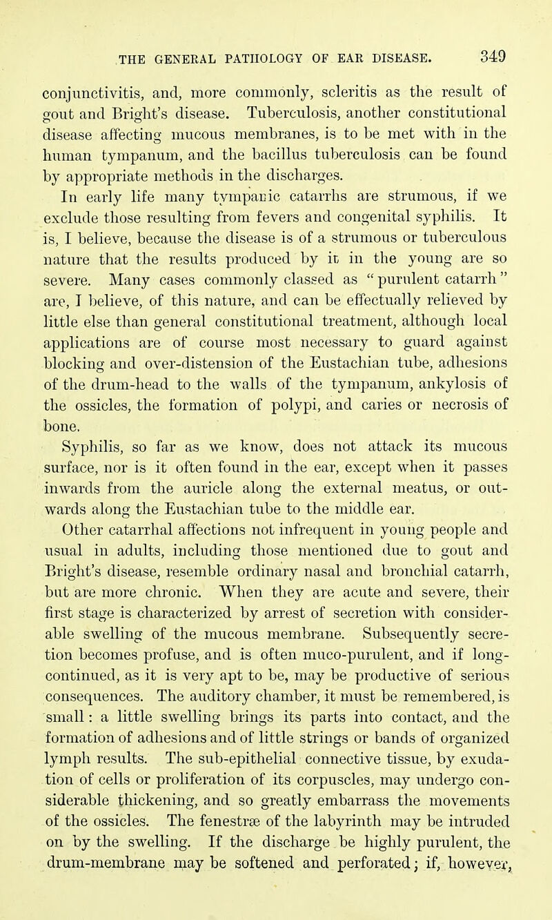 conjunctivitis, and, more commonly, scleritis as the result of gout and Briglit's disease. Tuberculosis, another constitutional disease affecting mucous membranes, is to be met with in the human tympanum, and the bacillus tuberculosis can be found by appropriate methods in the discharges. In early life many tympacic catarrhs are strumous, if we exclude those resulting from fevers and congenital syphilis. It is, I believe, because the disease is of a strumous or tuberculous nature that the results produced by ic in the young are so severe. Many cases commonly classed as  purulent catarrh  are, T believe, of this nature, and can be effectually relieved by little else than general constitutional treatment, although local applications are of course most necessary to guard against blocking and over-distension of the Eustachian tube, adhesions of the drum-head to the walls of the tympanum, ankylosis of the ossicles, the formation of polypi, and caries or necrosis of bone. Syphilis, so far as we know, does not attack its mucous surface, nor is it often found in the ear, except when it passes inwards from the auricle along the external meatus, or out- wards along the Eustachian tube to the middle ear. Other catarrhal affections not infrequent in young people and usual in adults, including those mentioned due to gout and Bright's disease, resemble ordinary nasal and bronchial catarrh, but are more chronic. When they are acute and severe, their first stage is characterized by arrest of secretion with consider- able swelling of the mucous membrane. Subsequently secre- tion becomes profuse, and is often muco-purulent, and if long- continued, as it is very apt to be, may be productive of serious consequences. The auditory chamber, it must be remembered, is small: a little swelling brings its parts into contact, and the formation of adhesions and of little strings or bands of organized lymph results. The sub-epithelial connective tissue, by exuda- tion of cells or proliferation of its corpuscles, may undergo con- siderable thickening, and so greatly embarrass the movements of the ossicles. The fenestras of the labyrinth may be intruded on by the swelling. If the discharge be highly purulent, the drum-membrane may be softened and perforated; if, however,