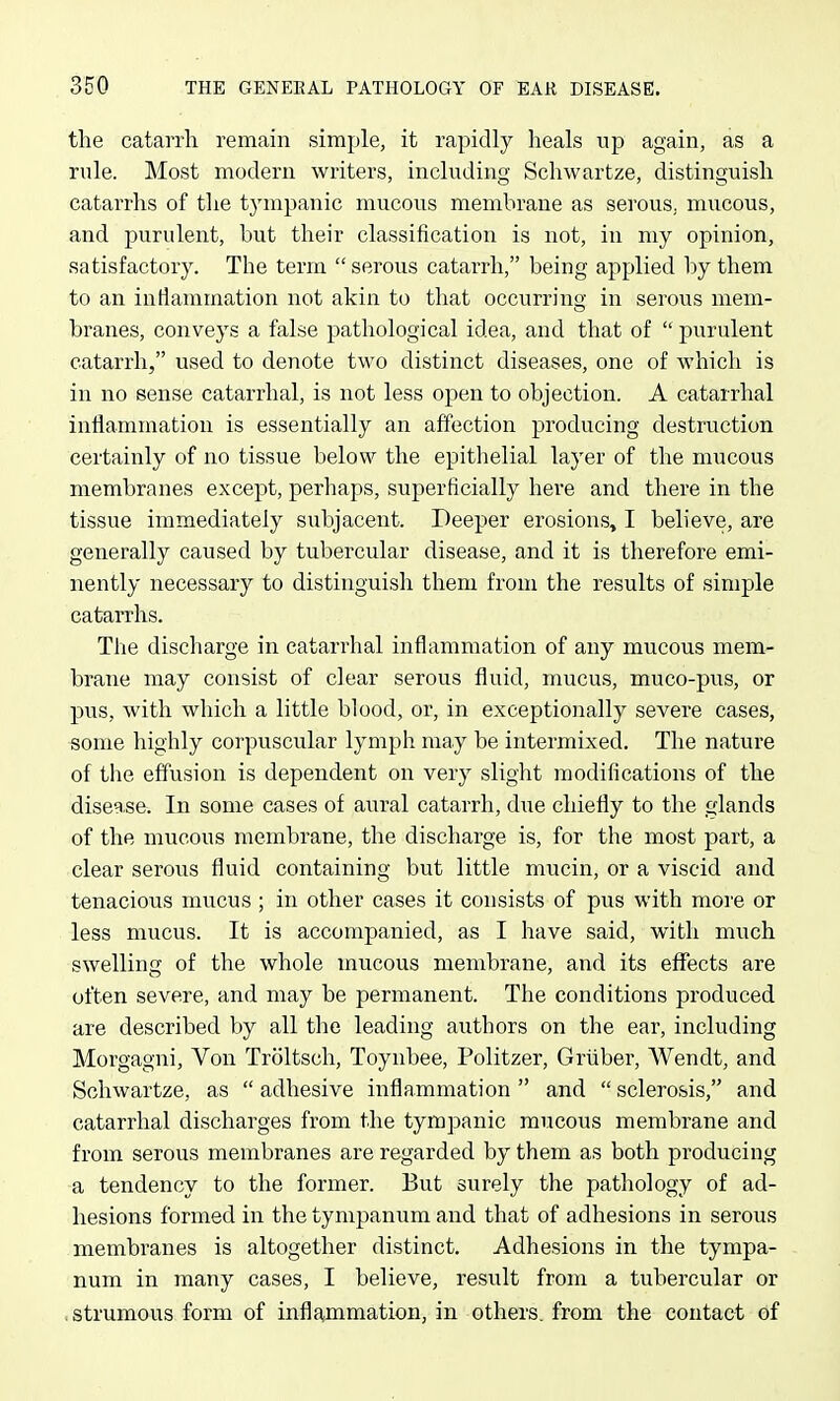 the catarrh remain simple, it rapidly heals up again, as a rule. Most modern writers, including Schwartze, distinguish catarrhs of the tympanic mucous membrane as serous, mucous, and purulent, but their classification is not, in my opinion, satisfactory. The term serous catarrh, being applied by them to an inflammation not akin to that occurring: in seroiis mem- branes, conveys a false pathological idea, and that of  purulent catarrh, used to denote two distinct diseases, one of which is in no sense catarrhal, is not less open to objection. A catarrhal inflammation is essentially an affection producing destruction certainly of no tissue below the epithelial layer of the mucous membranes except, perhaps, superficially here and there in the tissue immediately subjacent. Deeper erosions, I believe, are generally caused by tubercular disease, and it is therefore emi- nently necessary to distinguish them from the results of simple catarrhs. The discharge in catarrhal inflammation of any mucous mem- brane may consist of clear serous fluid, mucus, muco-pus, or pus, with which a little blood, or, in exceptionally severe cases, some highly corpuscular lymph may be intermixed. The nature of the effusion is dependent on very slight modifications of the disease. In some cases of aural catarrh, due chiefly to the glands of the mucous membrane, the discharge is, for the most part, a clear serous fluid containing but little mucin, or a viscid and tenacious mucus; in other cases it consists of pus with moi'e or less mucus. It is accompanied, as I have said, with much swelling of the whole mucous membrane, and its effects are often severe, and may be permanent. The conditions produced are described by all the leading authors on the ear, including Morgagni, Von Troltsch, Toynbee, Politzer, Griiber, Wendt, and Schwartze, as  adhesive inflammation  and  sclerosis, and catarrhal discharges from the tympanic mucous membrane and from serous membranes are regarded by them as both producing a tendency to the former. But surely the pathology of ad- hesions formed in the tympanum and that of adhesions in serous membranes is altogether distinct. Adhesions in the tympa- num in many cases, I believe, result from a tubercular or .strumous form of inflajnmation, in others, from the contact of