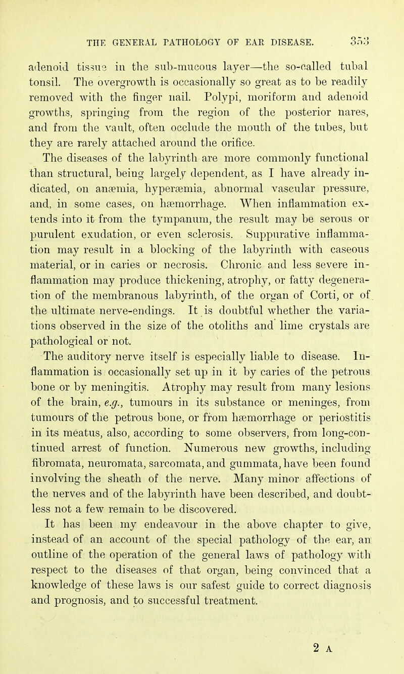adenoid tissus in tlie sub-raucous layer—the so-oalled tubal tonsil. The overgrowth is occasionally so great as to be readily removed with the finger nail. Polypi, moriform and adenoid growths, springing from the region of the posterior nares, and from the vault, often occlude the mouth of the tubes, but they are rarely attached around the orifice. The diseases of the labyrinth are more commonly functional than structural, being largely dependent, as I have already in- dicated, on anfemia, hyperajmia, abnormal vascular pressure, and, in some cases, on hfemorrhage. When inflammation ex- tends into it from the tympanum, the result may be serous or purulent exudation, or even sclerosis. Suppurative inflamma- tion may result in a blocking of the labyrinth with caseous material, or in caries or necrosis. Chronic and less severe in- flammation may produce thickening, atrophy, or fatty degenera- tion of the membranous labyrinth, of the organ of Corti, or of. the ultimate nerve-endings. It is doubtful whether the varia- tions observed in the size of the otoliths and lime crystals are pathological or not. ^ The aiiditory nerve itself is especially liable to disease. In- flammation is occasionally set up in it by caries of the petrous bone or by meningitis. Atrophy may result from many lesions of the brain, e.g., tumours in its substance or meninges, from tumours of the petrous bone, or from hsemorrhage or periostitis in its meatus, also, according to some observers, from long-con- tinued arrest of function. Numerous new growths, including fibromata, neuromata, sarcomata, and gummata, have been found involving the sheath of tlie nerve. Many minor affections of the nerves and of the labyrinth have been described, and doubt- less not a few remain to be discovered. It has been my endeavour in the above chapter to give, instead of an account of the special pathology of the ear, an outline of the operation of the general laws of pathology Math respect to the diseases of that organ, being convinced that a knowledge of these laws is our safest guide to correct diagnosis and prognosis, and to successful treatment.