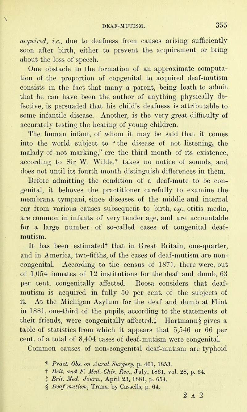 \ DKAF-MUTISM. 355 acquired, i.e., due to deafness from causes arising sufficiently soon after birth, either to prevent the acquirement or bring- about the loss of speech. One obstacle to the formation of an approximate computa- tion of the proportion of congenital to acquired deaf-mutism consists in the fact that many a parent, being loath to admit that he can have been the author of anything physically de- fective, is persuaded that his child's deafness is attributable to some infantile disease. Another, is the very great difficulty of accurately testing the hearing of young children. The human infant, of whom it may be said that it comes into the world subject to the disease of not listening, the malady of not marking, ere the third month of its existence, according to Sir W. Wilde,* takes no notice of sounds, and does not until its fourth month distinguish differences in them. Before admitting the condition of a deaf-mute to be con- genital, it behoves the practitioner carefully to examine the membrana tympani, since diseases of the middle and internal ear from various causes subsequeilt to birth, e.g., otitis media, are common in infants of very tender age, and are accountable for a large number of so-called cases of congenital deaf- mutism. It has been estimatedt that in Great Britain, one-quarter, and in i^merica, two-fifths, of the cases of deaf-mutism are non- congeuital. According to the census of 1871, there were, out of 1,054 inmates of 12 institutions for the deaf and dumb, 63 per cent, congenitally affected. Eoosa considers that deaf- mutism is acquired in fully 50 per cent, of the subjects of it. At the Michigan Asylum for the deaf and dumb at Flint in 1881, one-third of the pupils, according to the statements ot their friends, were congenitally affected.^: Hartmann§ gives a table of statistics from which it appears that 5,546 or 66 per cent, of a total of 8,404 cases of deaf-mutism were congenital. Common causes of non-congenital deaf-mutism are typhoid * Pract. Obs. on Aural Surgery/, p. 461, 1853. t Brit, and F. Med.-Chir. Rev., July, 1861, vol. 28, p. 64. I Brit. Med. Journ., April 23, 1881, p. 654. § Deaf-mutism, Trans, by Caasells, p. 64. 2 A 2