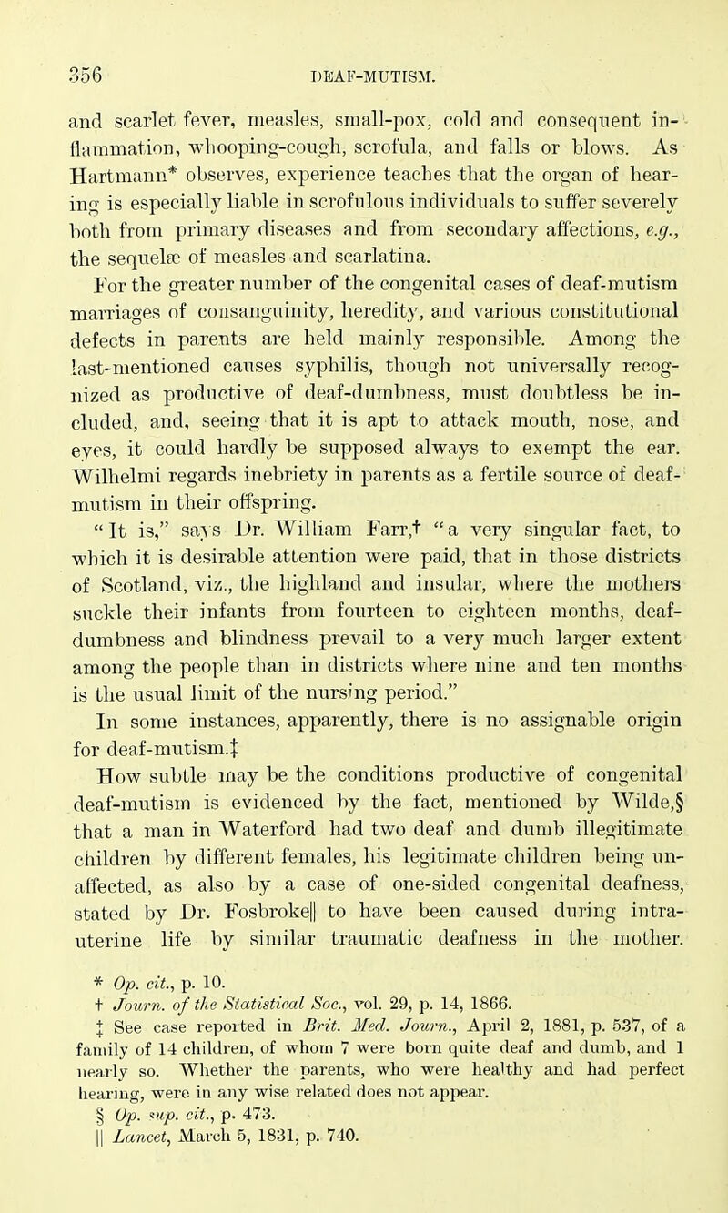 and scarlet fever, measles, small-pox, cold and consequent in- flammation, wliooping-cough, scrofula, and falls or blows. As Hartmann* observes, experience teaches that the organ of hear- ing is especially liable in scrofulous individuals to suffer severely both from primary diseases and from secondary affections, e.g., the sequelse of measles and scarlatina. For the greater number of the congenital cases of deaf-mutism marriages of consanguinity, heredity, 8.nd various constitutional defects in parents are held mainly responsible. Among the last-mentioned causes syphilis, though not universally recog- nized as productive of deaf-dumbness, must doubtless be in- cluded, and, seeing that it is apt to attack mouth, nose, and eyes, it could hardly be supposed always to exempt the ear. Willielmi regards inebriety in parents as a fertile source of deaf-- mutism in their offspring.  It is, says Dr. William Farr,+  a very singular fact, to which it is desirable attention were paid, that in those districts of Scotland, viz., the highland and insular, where the mothers suckle their infants from fourteen to eighteen months, deaf- dumbness and blindness prevail to a very much larger extent among the people than in districts where nine and ten months is the usual limit of the nursing period. In some instances, apparently, there is no assignable origin for deaf-mutism.t How subtle may be the conditions productive of congenital deaf-mutism is evidenced by the fact, mentioned by Wilde,§ that a man in Waterford had two deaf and dumb illegitimate children by different females, his legitimate children being un- affected, as also by a case of one-sided congenital deafness, stated by Dr. Fosbroke|| to have been caused during intra- uterine life by similar traumatic deafness in the mother. * Op. cit., p. 10. + Journ. of the Statistical Soc, vol. 29, p. 14, 1866. I See case reported in Brit. Med. Journ., April 2, 1881, p. 5.37, of a family of 14 children, of whorn 7 were born quite deaf and dumb, and 1 nearly so. Whether the parents, who were healthy and had perfect hearing, were in any wise related does not appear. § Op. ««/>. cit., p. 473. II Lancet, March 5, 1831, p. 740.