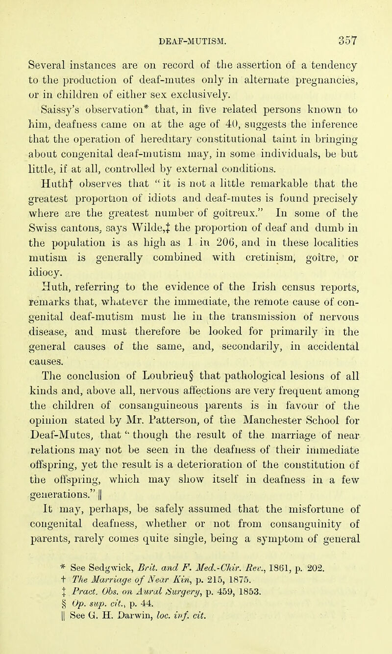 Several instances are on record of the assertion of a tendency to the production of deaf-mutes only in alternate pregnaiicies, or in children of either sex exclusively. Saissy's observation* that, in five related persons knovpn to him, deafness came on at the age of 40, suggests the inference that the operation of hereditary constitutional taint in bringing about congenital deaf-mutism may, in some individuals, be but little, if at all, controlled by external conditions. Hutht observes that  it is not a little remarkable that the greatest proportion of idiots and deaf-mutes is found precisely where are the greatest number of goitreux. In some of the Swiss cantons, says Wilde,} the proportion of deaf and dumb in the population is as high as 1 in 206, and in these localities mutism is generally combined with cretinism, goitre, or idiocy. Huth, referring to the evidence of the Irish census reports, remarks that, whatever the immeaiate, the remote cause of con- genital deaf-mutism must lie in the transmission of nervous disease, and must therefore be looked for primarily in the general causes of the same, and, secondarily, in accidental causes. The conclusion of Loubrieu§ that pathological lesions of all kinds and, above all, nervous affections are very frequent among the children of consanguineous parents is in favour of the opinion stated by Mr. Patterson, of tiie Manchester School for Deaf-Mutes, thatthough the result of the marriage of near relations may not be seen in the deafness of their immediate offspring, yet the result is a deterioration of the constitution of the offspring, which may show itself in deafness in a few generations. || It may, perhaps, be safely assumed that the misfortune of congenital deafness, whether or not from consanguinity of parents, rarely comes quite single, being a symptom of general * See Sedgwick, Brit, and F. Med.-Chir. Rev., 1861, p. 202. t The Marriage of Near Kin, p. 215, 1875. X Pract. Obs. on Aural Surgery, p. 459, 1853. g Op. sup. cit.^ p. 44. II See G. H. Darwin, loc. inf. cit.