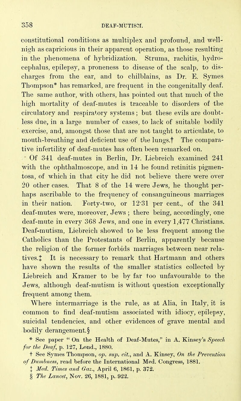 constitutional conditions as multiplex and profound, and well- nish as capricious in their apparent operation, as those resulting in the phenomena of hybridization. Struma, rachitis, hydrd^ cephalus, epilepsy, a proneness to disease of the scalp, to dis- charges from the ear, and to chilblains, as Dr. E. Symes Thompson* has remarked, are frequent in the congenitally deaf. The same author, with others, has pointed out that much of the liigh mortality of deaf-mutes is traceable to disorders of the circulatory and respiratory systems ; but these evils are doubt- less due, in a large number of cases, to lack of suitable bodily exercise, and, amongst those that are not taught to articulate, to mouth-breathing and deficient use of tlie lungs.f The compara- tive infertility of deaf-mutes has often been remarked on. Of 341 deaf-mutes in Berlin, Dr. Liebreich examined 241 Avith the ophthalmoscope, and in 14 he found retinitis pigmen- tosa, of which in that city he did not believe there were over 20 other cases. That 8 of the 14 were Jews, he thought per- haps ascribable to the frequency of consanguineous marriages in their nation. Forty-two, or 12'31 per cent., of the 341 deaf-mutes were, moreover, Jews ; there being, accordingly, one deaf-mute in every 368 Jews, and one in every 1,477 Christians. Deaf-mutism, Liebreich showed to be less frequent among the Catholics than the Protestants of Berlin, apparently because the relio'ion of the former forbids marriages between near rela- tives.J It is necessary to remark that Hartmann and others have shown the results of the smaller statistics collected by Liebreich and Kramer to be by far too unfavourable to the Jews, although deaf-mutism is without question exceptionally frequent among them. Where intermarriage is the rule, as at Alia, in Italy, it is common to find deaf-mutism associated with idiocy, epilepsy, suicidal tendencies, and other evidences of grave mental and bodily derangement. § * See paper  On the Health of Deaf-Mutes, in A. Kinsey's Speech for the Deaf, p. 127, Lond., 1880. t See Symes Thompson, op. sup. cit., and A. Kinsey, On the Prevention of Dumbness, read before the International Med. Congress, 1881. X Med. Times and Gaz., April 6, 1861, p. 372. § The Lancet, Nov. 26, 1881, p.. 922.