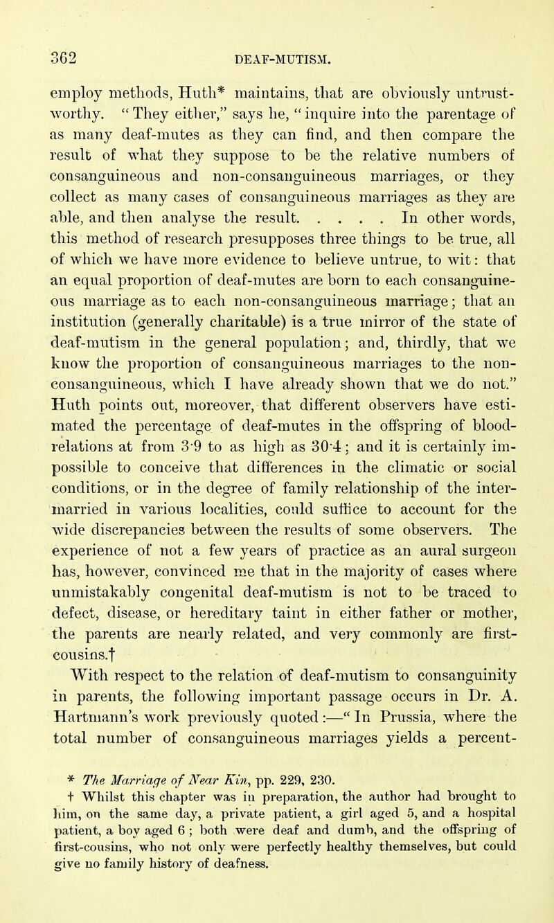 employ methods, Huth* maintains, that are obviously untnist- worthy.  They eitliev, says he,  inquire into the parentage of as many deaf-mutes as they can find, and then compare the result of what they suppose to be the relative numbers of consanguineous and non-consanguineous marriages, or they collect as many cases of consanguineous marriages as they are able, and then analyse the result In other words, this method of research presupposes three things to be true, all of which we have more evidence to believe untrue, to wit: that an equal proportion of deaf-mutes are born to each consanguine- ous marriage as to each non-consanouineous marriacje; that an institution (generally charitable) is a true mirror of the state of deaf-mutism in the general population; and, thirdly, that we know the pi'oportion of consanguineous marriages to the non- consanguineous, which I have already shown that we do not. Huth points out, moreover, that different observers have esti- mated the percentage of deaf-mutes in the offspring of blood- relations at from 3-9 to as high as 304: and it is certainly im- possible to conceive that differences in the climatic or social conditions, or in the degree of family relationship of the inter- married in various localities, could suffice to account for the wide discrepancies between the results of some observers. The experience of not a few years of practice as an aural surgeon has, however, convinced me that in the majority of cases where unmistakably congenital deaf-mutism is not to be traced to defect, disease, or hereditary taint in either father or mother, the parents are nearly related, and very commonly are first- cousins.f With respect to the relation of deaf-mutism to consanguinity in parents, the following important passage occurs in Dr. A. Hartmann's work previously quoted:— In Prussia, where the total number of consanguineous marriages yields a percent- * The Marriage of Near Kin, pp. 229, 230. t Whilst this chapter was in preparation, the author had brought to liim, on the same day, a private patient, a girl aged 5, and a hospital patient, a boy aged 6 ; both were deaf and dumb, and the offspring of first-cousins, who not only were perfectly healthy themselves, but could give uo family history of deafness.