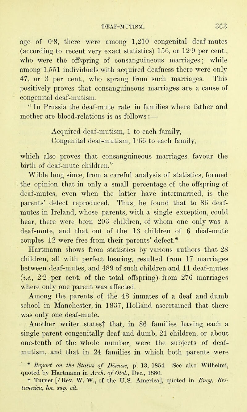 age of 08, there were among 1,210 congenital deaf-mutes (according to recent very exact statistics) 156, or 12'9 per cent., who were the offspring of consanguineous marriages; while among 1,551 individuals with acqixired deafness there were only 47, or 3 per cent., who sprang from such marriages. This positively proves that consanguineous marriages are a cause of congenital deaf-mutism.  In Prussia the deaf-mute rate in families where father and mother are blood-relations is as follows:— Acquired deaf-mutism, 1 to each family, Congenital deaf-mutism, 166 to each family, which also proves that consanguineous marriages favour the birth of deaf-mute children. Wilde long since, from a careful analysis of statistics, formed the opinion that in only a small percentage of the offspring of deaf-mutes, even when the latter have intermarried, is the parents' defect reproduced. Thus, he found that to 86 deaf- mutes in Ireland, whose parents, with a single exception, could hear, there were born 203 children, of whom one only was a deaf-mute, and that out of the 13 children of 6 deaf-mute couples 12 were free from their parents' defect.* Hartmann shows from statistics by various authors that 28 children, all with perfect hearing, resulted from 17 marriages between deaf-mutes, and 489 of such children and 11 deaf-mutes (i.e., 22 per cent, of the total offspring) from 276 marriages where only one parent was affected. Among the parents of tlie 48 inmates of a deaf and dumb school in Manchester, in 1837, Holland ascertained that there was only one deaf-mute. Another writer statesf that, in 86 families having each a single parent congenitally deaf and dumb, 21 children, or about one-tenth of the whole number, were the subjects of deaf- mutism, and that in 24 families in which both parents were * Report on the Status of Disease, p. 13, 1854. See also Wilhelmi, quoted by Hartmann in Arch, of Otol., Dec, 1880. t Turner [? Eev. W. W,, of the U.S. America], quoted in Enc)/. Bri- tannica, loc. sup. cit.